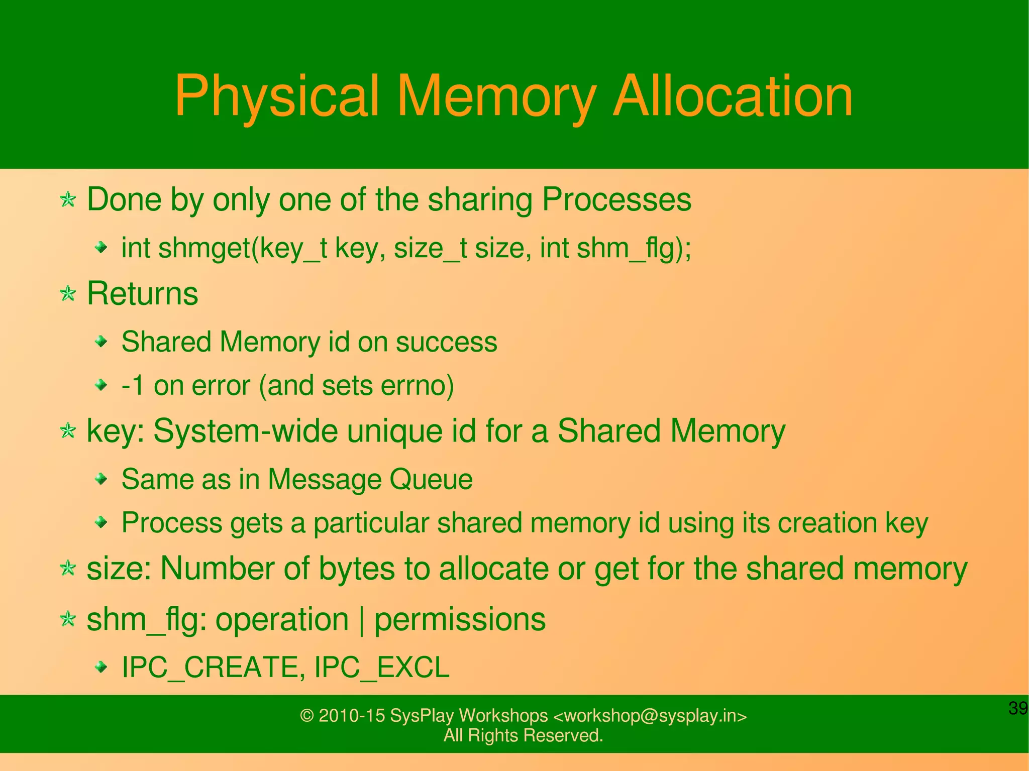 39© 2010-15 SysPlay Workshops <workshop@sysplay.in>
All Rights Reserved.
Physical Memory Allocation
Done by only one of the sharing Processes
int shmget(key_t key, size_t size, int shm_flg);
Returns
Shared Memory id on success
-1 on error (and sets errno)
key: System-wide unique id for a Shared Memory
Same as in Message Queue
Process gets a particular shared memory id using its creation key
size: Number of bytes to allocate or get for the shared memory
shm_flg: operation | permissions
IPC_CREATE, IPC_EXCL
 
