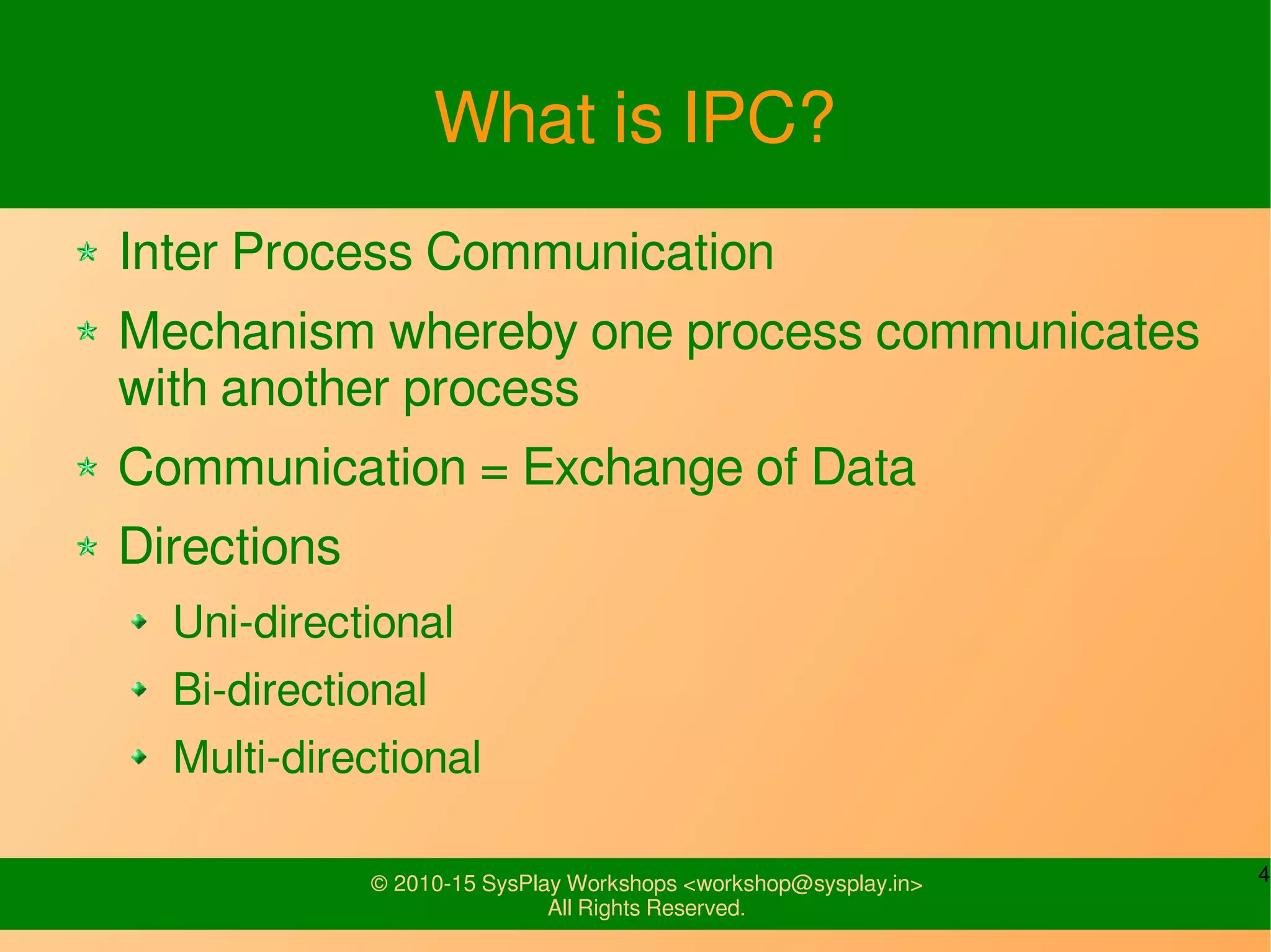 4© 2010-15 SysPlay Workshops <workshop@sysplay.in>
All Rights Reserved.
What is IPC?
Inter Process Communication
Mechanism whereby one process communicates
with another process
Communication = Exchange of Data
Directions
Uni-directional
Bi-directional
Multi-directional
 