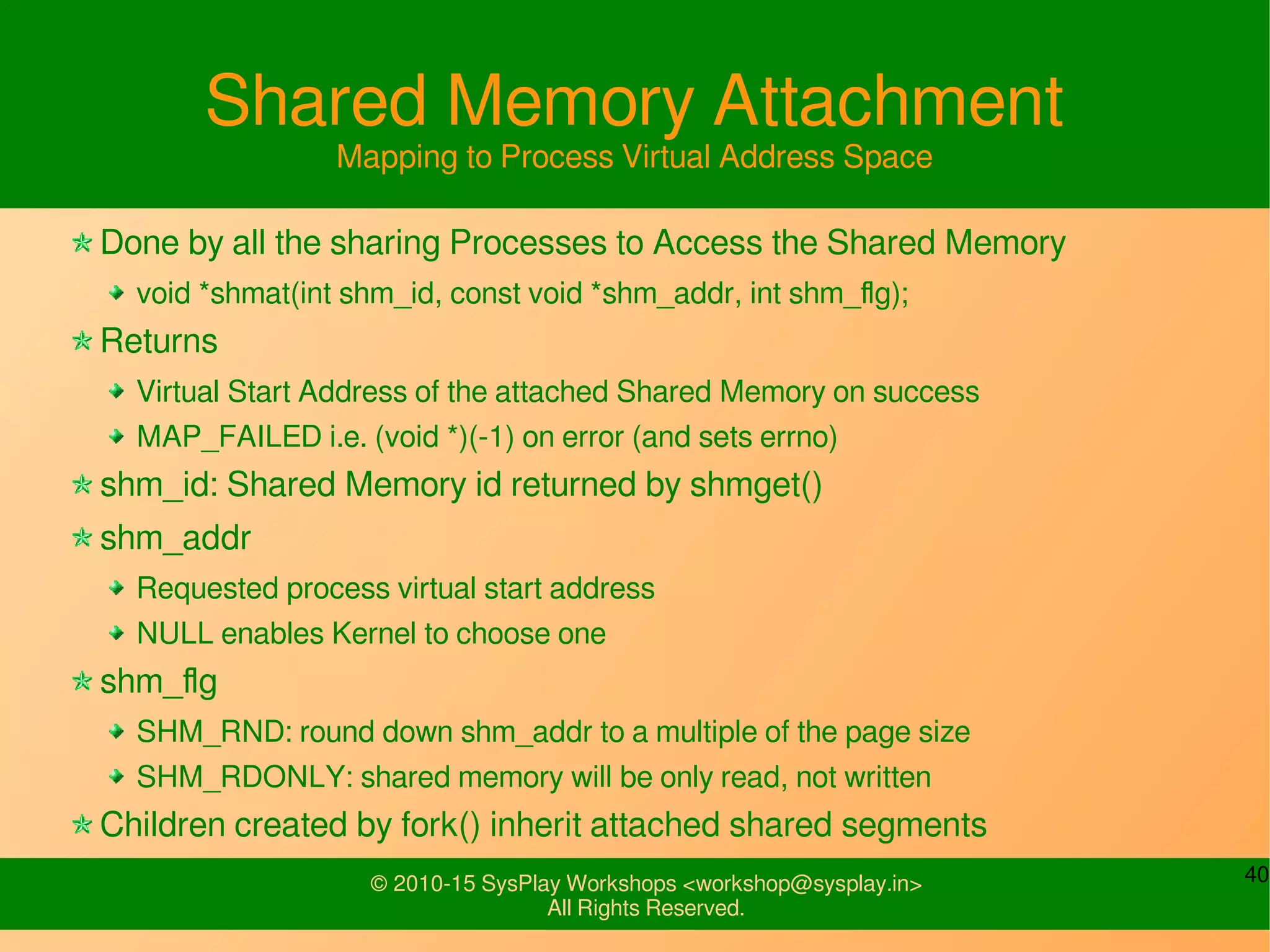 40© 2010-15 SysPlay Workshops <workshop@sysplay.in>
All Rights Reserved.
Shared Memory Attachment
Mapping to Process Virtual Address Space
Done by all the sharing Processes to Access the Shared Memory
void *shmat(int shm_id, const void *shm_addr, int shm_flg);
Returns
Virtual Start Address of the attached Shared Memory on success
MAP_FAILED i.e. (void *)(-1) on error (and sets errno)
shm_id: Shared Memory id returned by shmget()
shm_addr
Requested process virtual start address
NULL enables Kernel to choose one
shm_flg
SHM_RND: round down shm_addr to a multiple of the page size
SHM_RDONLY: shared memory will be only read, not written
Children created by fork() inherit attached shared segments
 