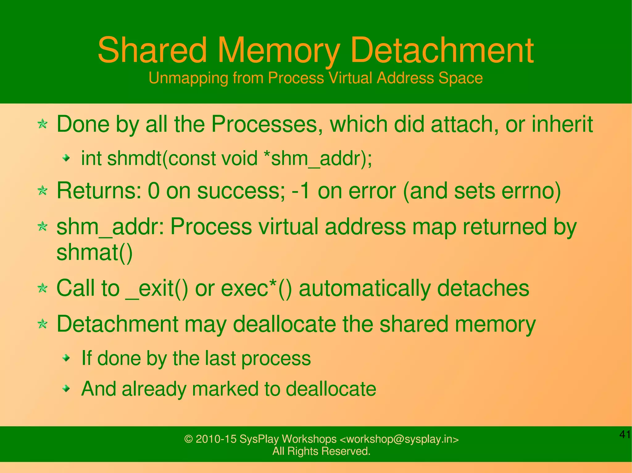41© 2010-15 SysPlay Workshops <workshop@sysplay.in>
All Rights Reserved.
Shared Memory Detachment
Unmapping from Process Virtual Address Space
Done by all the Processes, which did attach, or inherit
int shmdt(const void *shm_addr);
Returns: 0 on success; -1 on error (and sets errno)
shm_addr: Process virtual address map returned by
shmat()
Call to _exit() or exec*() automatically detaches
Detachment may deallocate the shared memory
If done by the last process
And already marked to deallocate
 