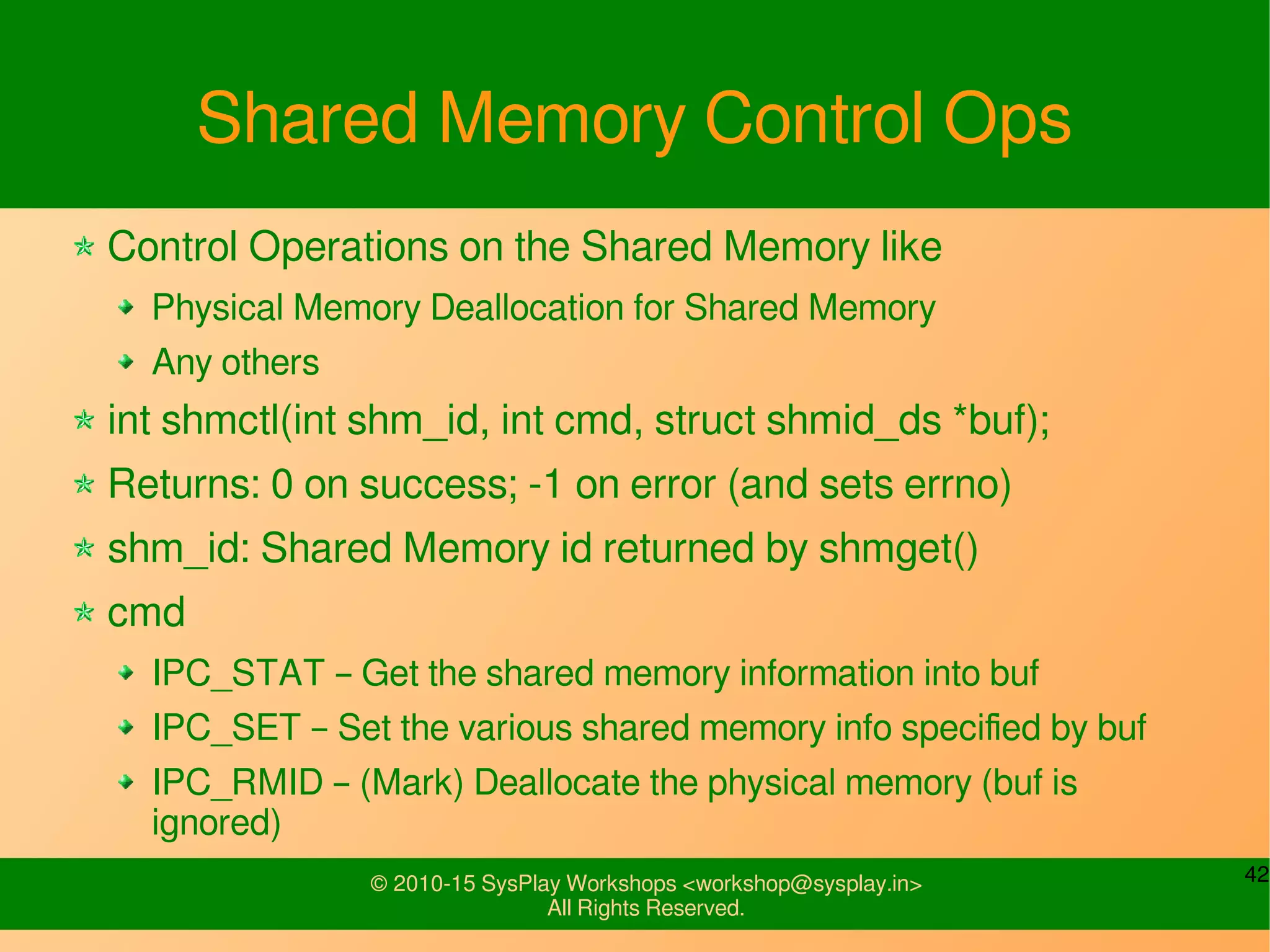 42© 2010-15 SysPlay Workshops <workshop@sysplay.in>
All Rights Reserved.
Shared Memory Control Ops
Control Operations on the Shared Memory like
Physical Memory Deallocation for Shared Memory
Any others
int shmctl(int shm_id, int cmd, struct shmid_ds *buf);
Returns: 0 on success; -1 on error (and sets errno)
shm_id: Shared Memory id returned by shmget()
cmd
IPC_STAT – Get the shared memory information into buf
IPC_SET – Set the various shared memory info specified by buf
IPC_RMID – (Mark) Deallocate the physical memory (buf is
ignored)
 