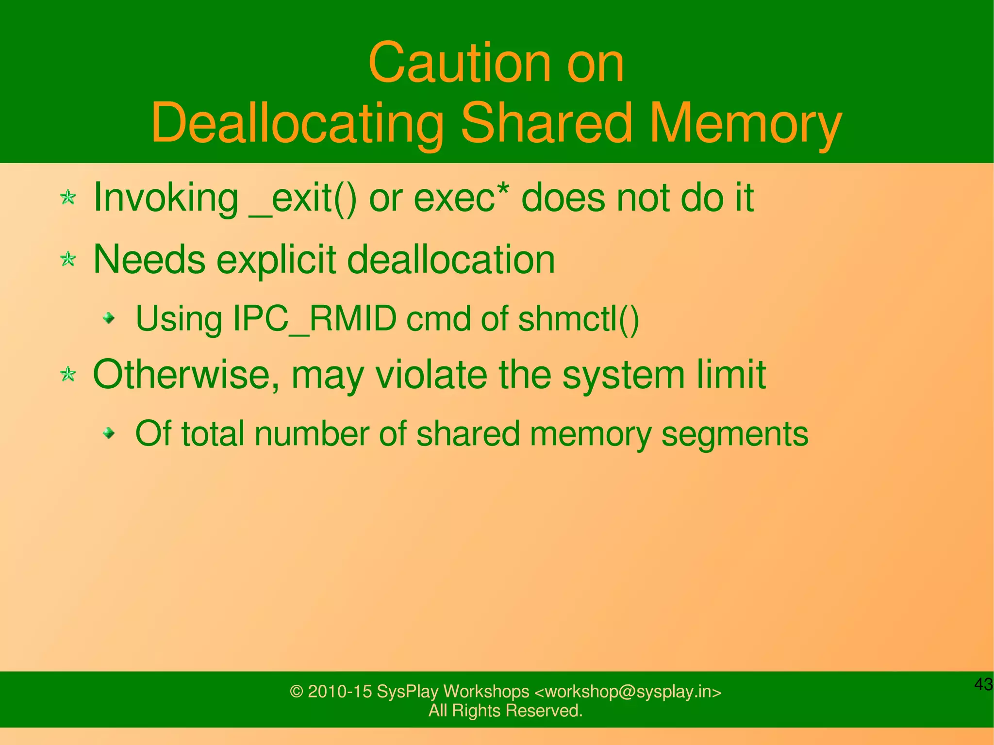 43© 2010-15 SysPlay Workshops <workshop@sysplay.in>
All Rights Reserved.
Caution on
Deallocating Shared Memory
Invoking _exit() or exec* does not do it
Needs explicit deallocation
Using IPC_RMID cmd of shmctl()
Otherwise, may violate the system limit
Of total number of shared memory segments
 