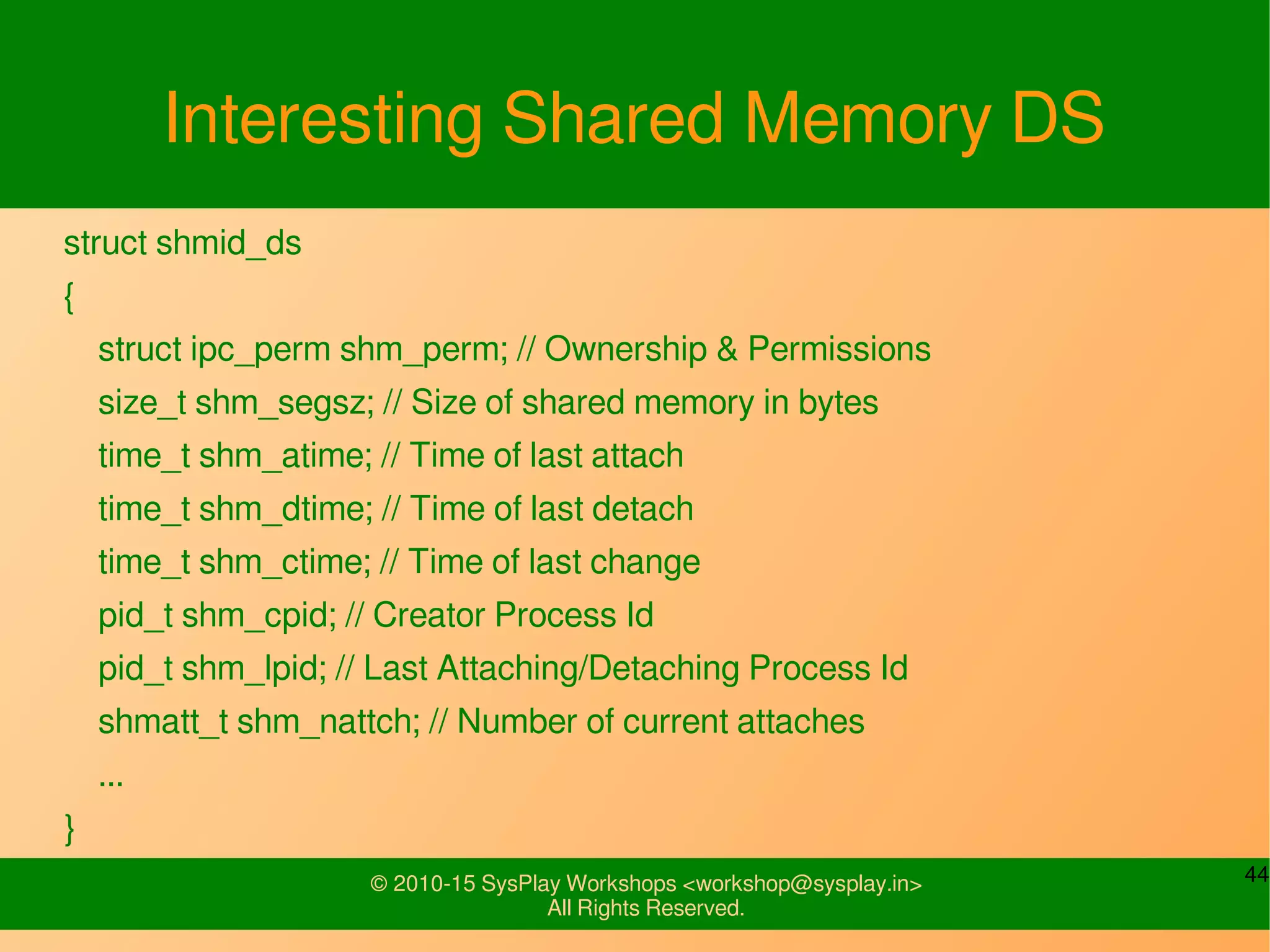 44© 2010-15 SysPlay Workshops <workshop@sysplay.in>
All Rights Reserved.
Interesting Shared Memory DS
struct shmid_ds
{
struct ipc_perm shm_perm; // Ownership & Permissions
size_t shm_segsz; // Size of shared memory in bytes
time_t shm_atime; // Time of last attach
time_t shm_dtime; // Time of last detach
time_t shm_ctime; // Time of last change
pid_t shm_cpid; // Creator Process Id
pid_t shm_lpid; // Last Attaching/Detaching Process Id
shmatt_t shm_nattch; // Number of current attaches
...
}
 