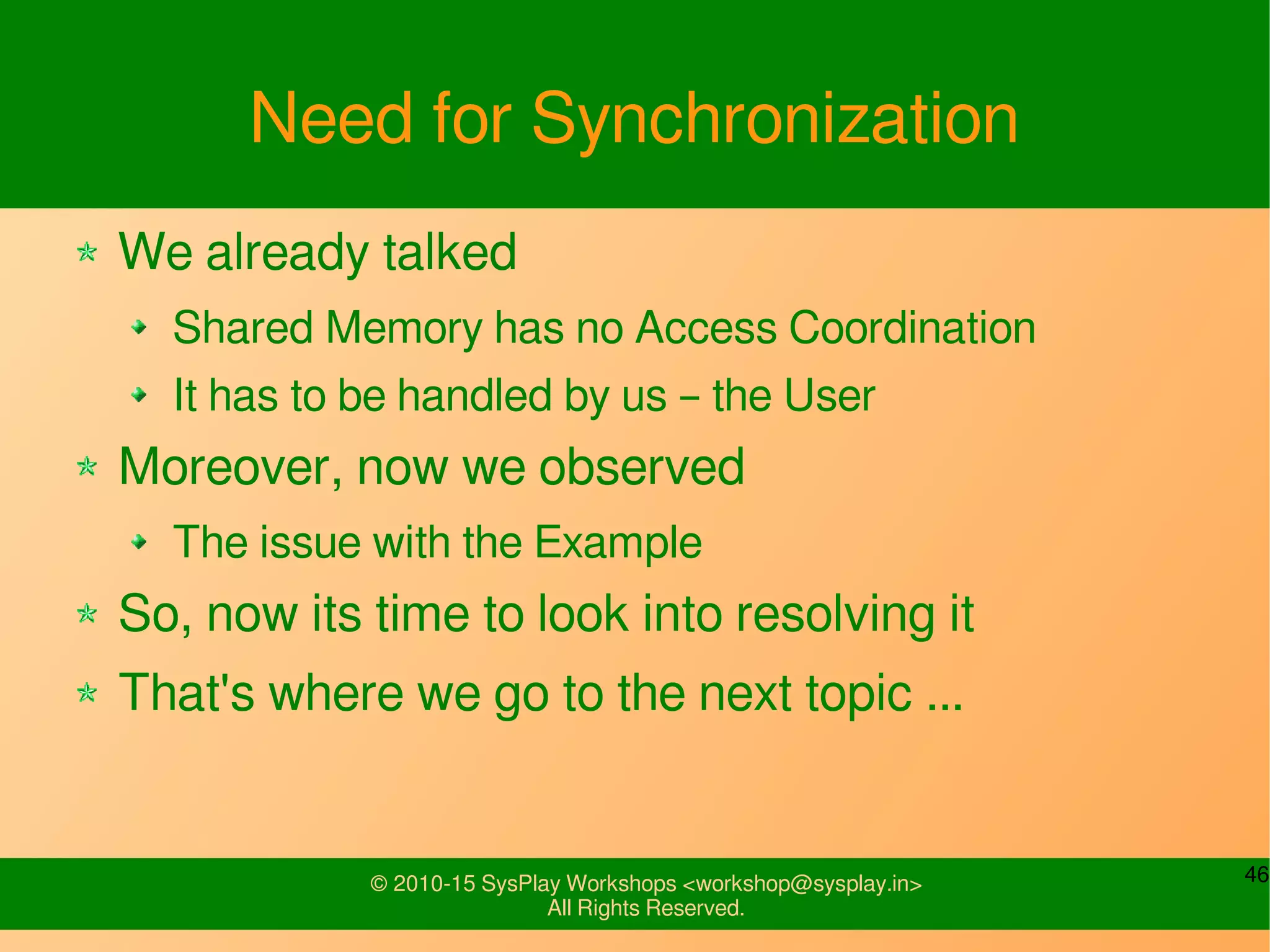 46© 2010-15 SysPlay Workshops <workshop@sysplay.in>
All Rights Reserved.
Need for Synchronization
We already talked
Shared Memory has no Access Coordination
It has to be handled by us – the User
Moreover, now we observed
The issue with the Example
So, now its time to look into resolving it
That's where we go to the next topic ...
 