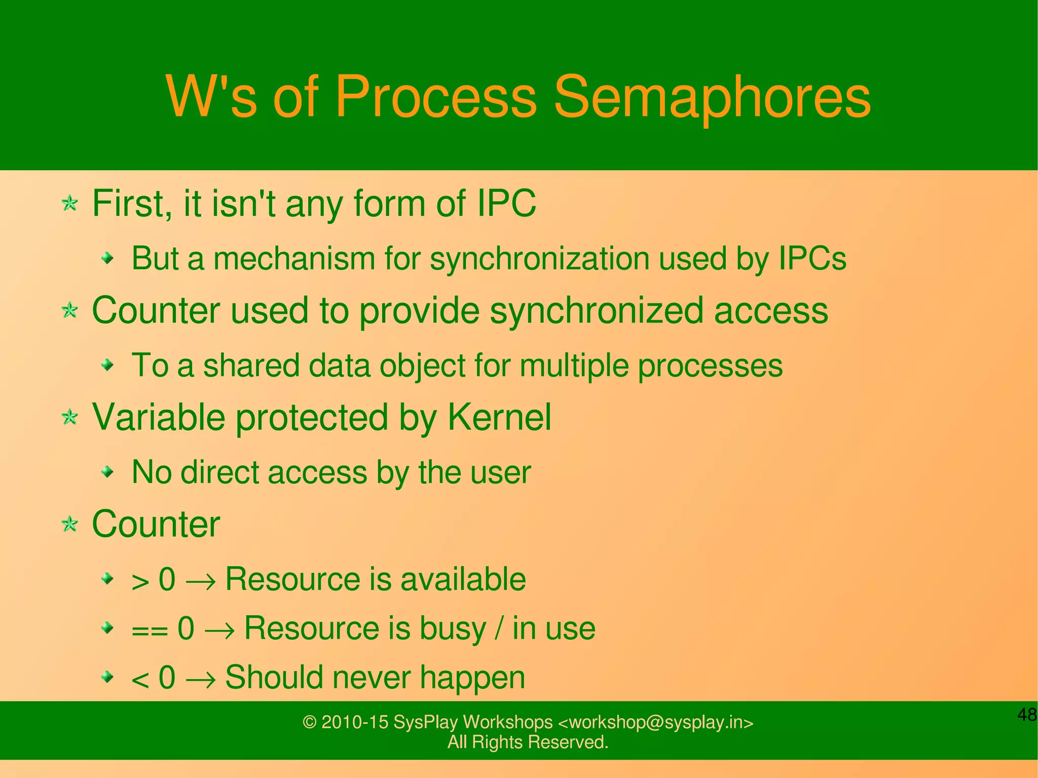 48© 2010-15 SysPlay Workshops <workshop@sysplay.in>
All Rights Reserved.
W's of Process Semaphores
First, it isn't any form of IPC
But a mechanism for synchronization used by IPCs
Counter used to provide synchronized access
To a shared data object for multiple processes
Variable protected by Kernel
No direct access by the user
Counter
> 0 → Resource is available
== 0 → Resource is busy / in use
< 0 → Should never happen
 