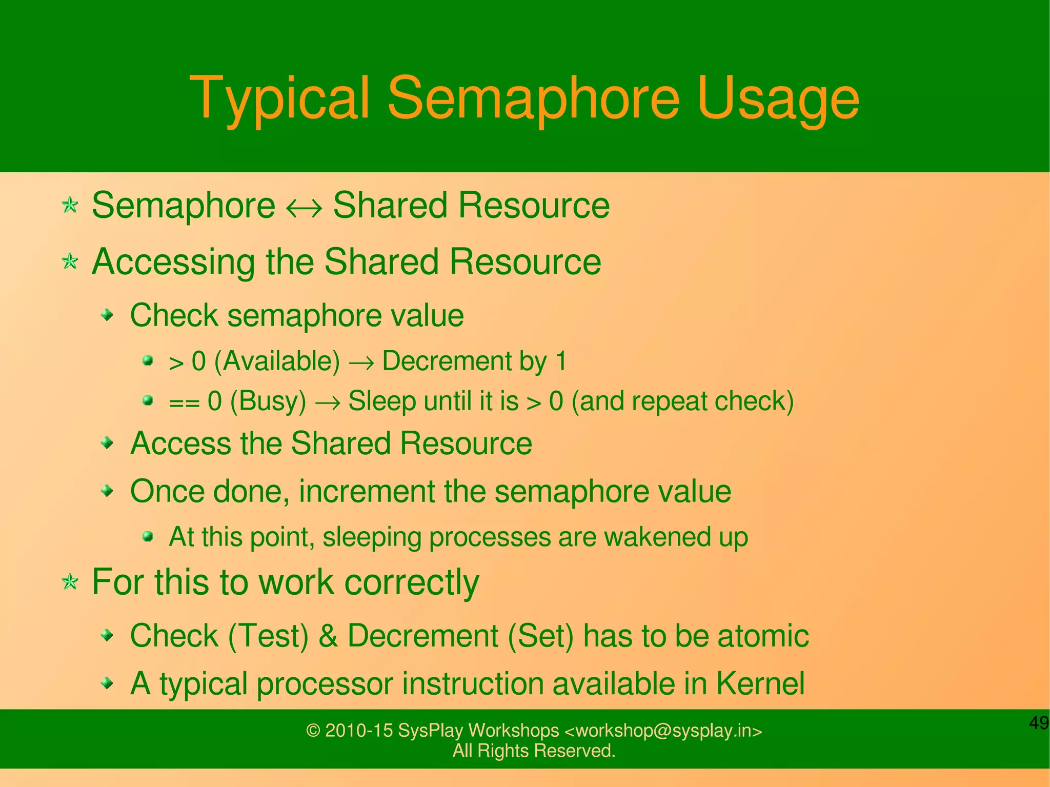 49© 2010-15 SysPlay Workshops <workshop@sysplay.in>
All Rights Reserved.
Typical Semaphore Usage
Semaphore ↔ Shared Resource
Accessing the Shared Resource
Check semaphore value
> 0 (Available) → Decrement by 1
== 0 (Busy) → Sleep until it is > 0 (and repeat check)
Access the Shared Resource
Once done, increment the semaphore value
At this point, sleeping processes are wakened up
For this to work correctly
Check (Test) & Decrement (Set) has to be atomic
A typical processor instruction available in Kernel
 
