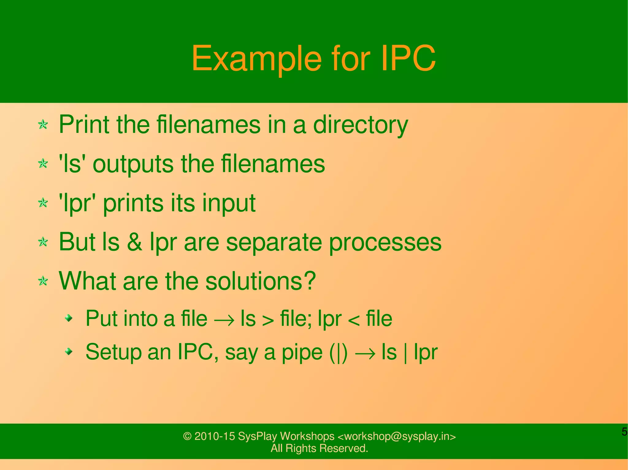 5© 2010-15 SysPlay Workshops <workshop@sysplay.in>
All Rights Reserved.
Example for IPC
Print the filenames in a directory
'ls' outputs the filenames
'lpr' prints its input
But ls & lpr are separate processes
What are the solutions?
Put into a file → ls > file; lpr < file
Setup an IPC, say a pipe (|) → ls | lpr
 