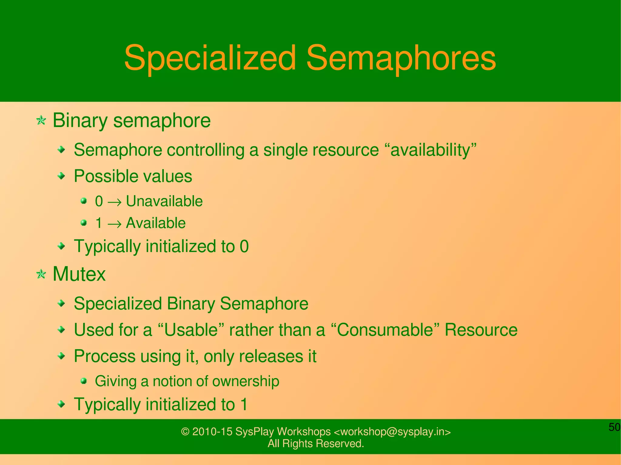 50© 2010-15 SysPlay Workshops <workshop@sysplay.in>
All Rights Reserved.
Specialized Semaphores
Binary semaphore
Semaphore controlling a single resource “availability”
Possible values
0 → Unavailable
1 → Available
Typically initialized to 0
Mutex
Specialized Binary Semaphore
Used for a “Usable” rather than a “Consumable” Resource
Process using it, only releases it
Giving a notion of ownership
Typically initialized to 1
 