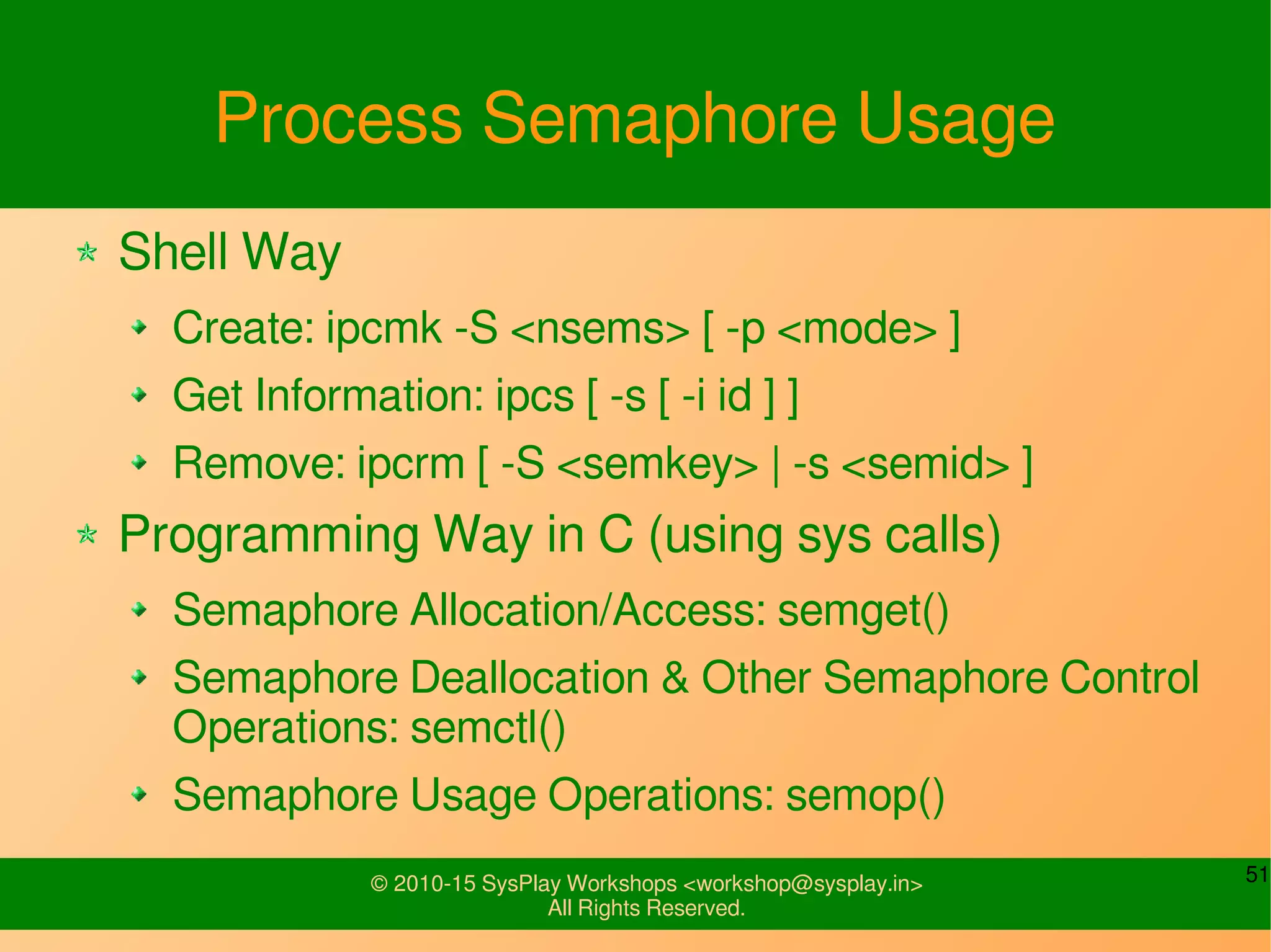 51© 2010-15 SysPlay Workshops <workshop@sysplay.in>
All Rights Reserved.
Process Semaphore Usage
Shell Way
Create: ipcmk -S <nsems> [ -p <mode> ]
Get Information: ipcs [ -s [ -i id ] ]
Remove: ipcrm [ -S <semkey> | -s <semid> ]
Programming Way in C (using sys calls)
Semaphore Allocation/Access: semget()
Semaphore Deallocation & Other Semaphore Control
Operations: semctl()
Semaphore Usage Operations: semop()
 