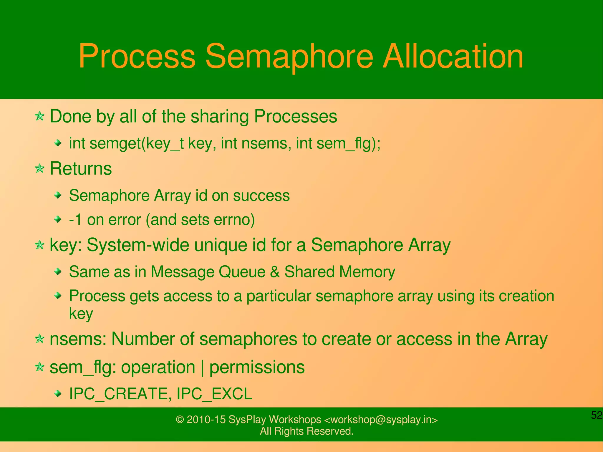 52© 2010-15 SysPlay Workshops <workshop@sysplay.in>
All Rights Reserved.
Process Semaphore Allocation
Done by all of the sharing Processes
int semget(key_t key, int nsems, int sem_flg);
Returns
Semaphore Array id on success
-1 on error (and sets errno)
key: System-wide unique id for a Semaphore Array
Same as in Message Queue & Shared Memory
Process gets access to a particular semaphore array using its creation
key
nsems: Number of semaphores to create or access in the Array
sem_flg: operation | permissions
IPC_CREATE, IPC_EXCL
 