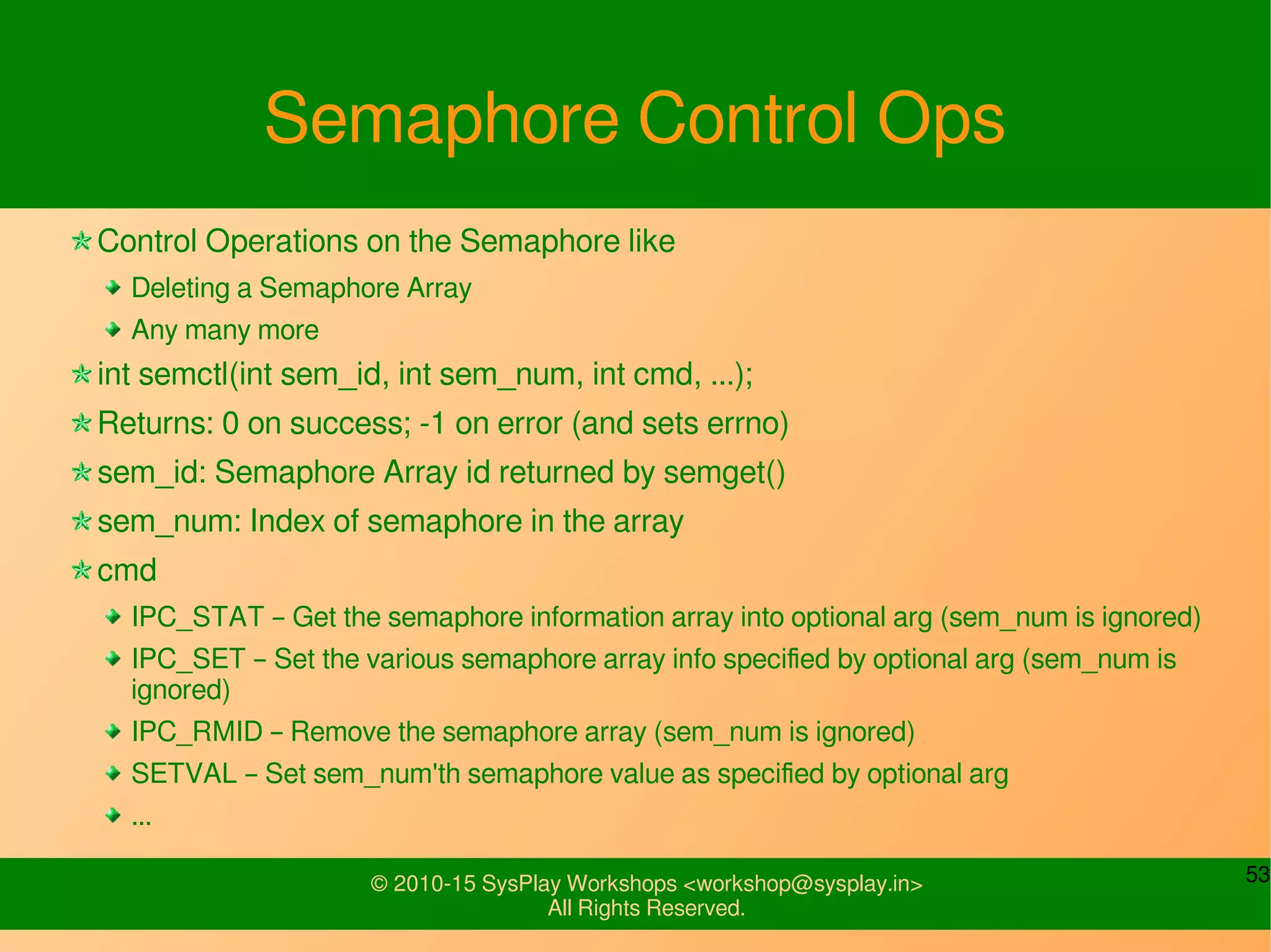53© 2010-15 SysPlay Workshops <workshop@sysplay.in>
All Rights Reserved.
Semaphore Control Ops
Control Operations on the Semaphore like
Deleting a Semaphore Array
Any many more
int semctl(int sem_id, int sem_num, int cmd, ...);
Returns: 0 on success; -1 on error (and sets errno)
sem_id: Semaphore Array id returned by semget()
sem_num: Index of semaphore in the array
cmd
IPC_STAT – Get the semaphore information array into optional arg (sem_num is ignored)
IPC_SET – Set the various semaphore array info specified by optional arg (sem_num is
ignored)
IPC_RMID – Remove the semaphore array (sem_num is ignored)
SETVAL – Set sem_num'th semaphore value as specified by optional arg
...
 