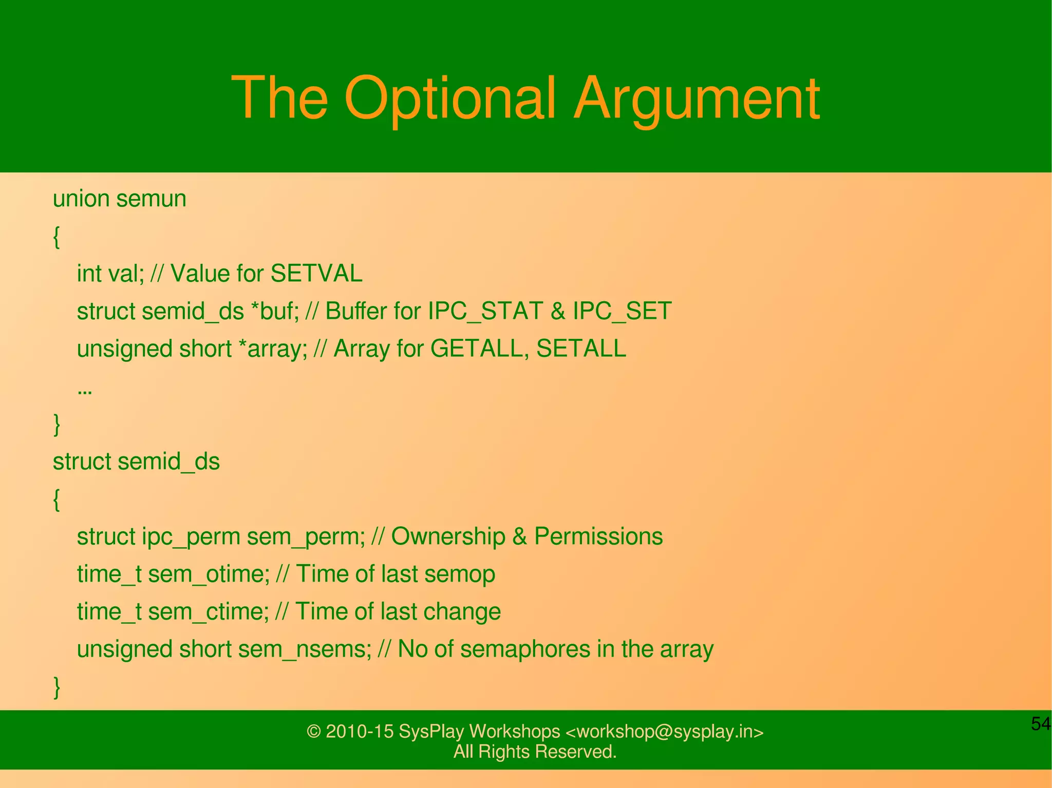 54© 2010-15 SysPlay Workshops <workshop@sysplay.in>
All Rights Reserved.
The Optional Argument
union semun
{
int val; // Value for SETVAL
struct semid_ds *buf; // Buffer for IPC_STAT & IPC_SET
unsigned short *array; // Array for GETALL, SETALL
…
}
struct semid_ds
{
struct ipc_perm sem_perm; // Ownership & Permissions
time_t sem_otime; // Time of last semop
time_t sem_ctime; // Time of last change
unsigned short sem_nsems; // No of semaphores in the array
}
 
