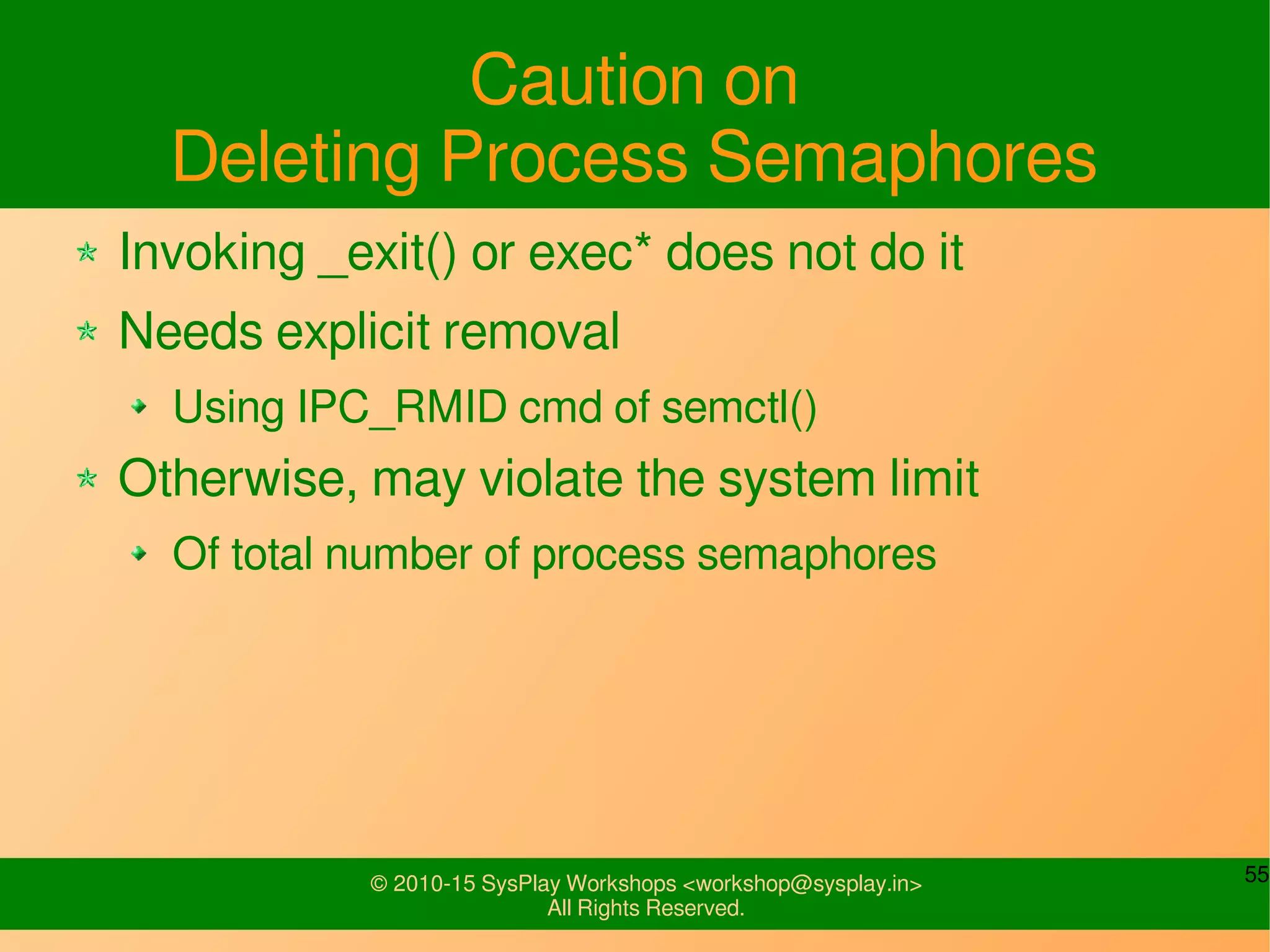 55© 2010-15 SysPlay Workshops <workshop@sysplay.in>
All Rights Reserved.
Caution on
Deleting Process Semaphores
Invoking _exit() or exec* does not do it
Needs explicit removal
Using IPC_RMID cmd of semctl()
Otherwise, may violate the system limit
Of total number of process semaphores
 