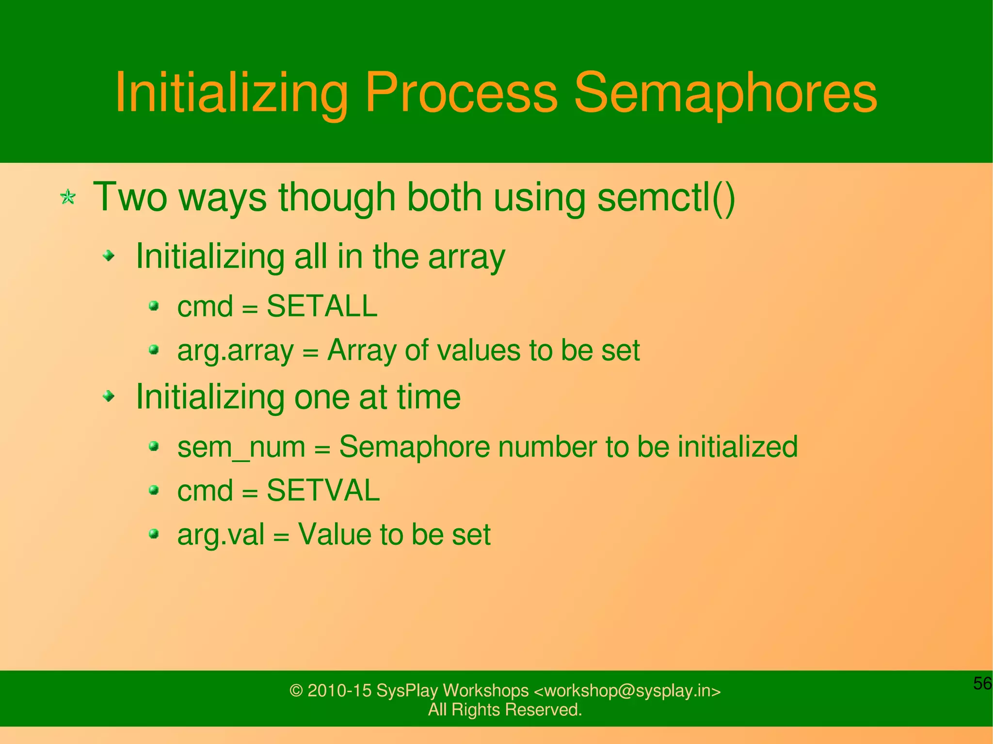 56© 2010-15 SysPlay Workshops <workshop@sysplay.in>
All Rights Reserved.
Initializing Process Semaphores
Two ways though both using semctl()
Initializing all in the array
cmd = SETALL
arg.array = Array of values to be set
Initializing one at time
sem_num = Semaphore number to be initialized
cmd = SETVAL
arg.val = Value to be set
 