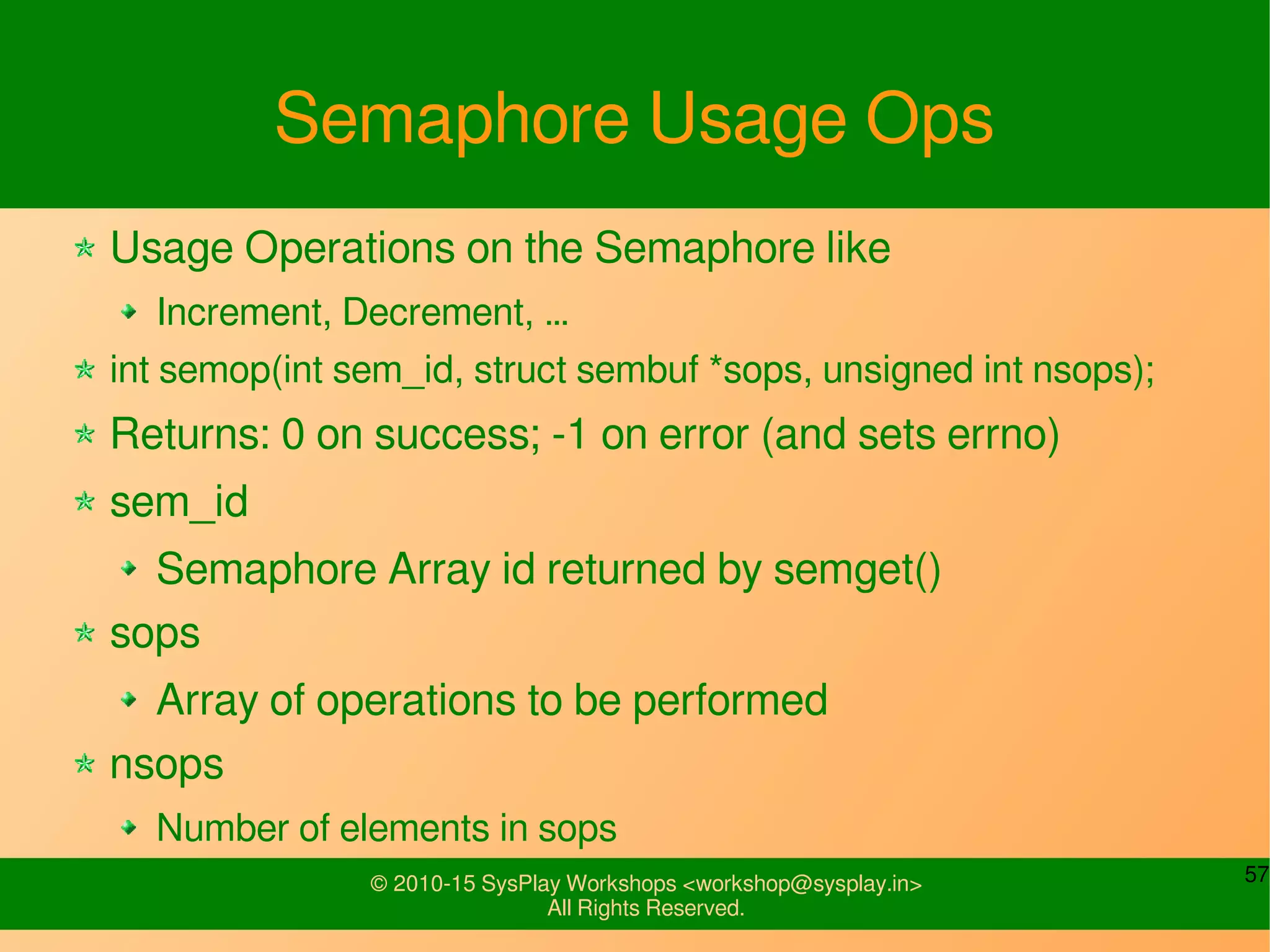 57© 2010-15 SysPlay Workshops <workshop@sysplay.in>
All Rights Reserved.
Semaphore Usage Ops
Usage Operations on the Semaphore like
Increment, Decrement, …
int semop(int sem_id, struct sembuf *sops, unsigned int nsops);
Returns: 0 on success; -1 on error (and sets errno)
sem_id
Semaphore Array id returned by semget()
sops
Array of operations to be performed
nsops
Number of elements in sops
 