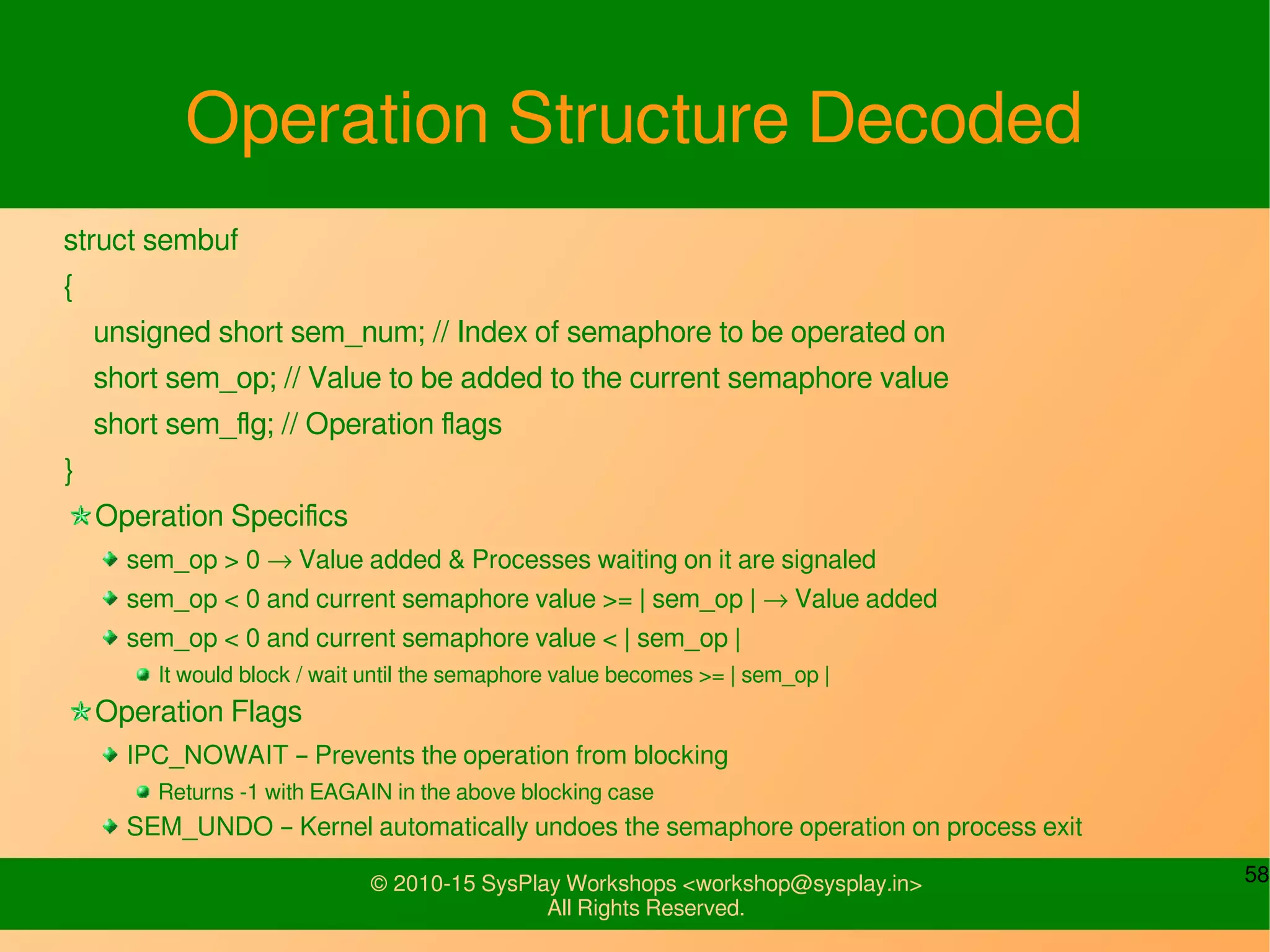 58© 2010-15 SysPlay Workshops <workshop@sysplay.in>
All Rights Reserved.
Operation Structure Decoded
struct sembuf
{
unsigned short sem_num; // Index of semaphore to be operated on
short sem_op; // Value to be added to the current semaphore value
short sem_flg; // Operation flags
}
Operation Specifics
sem_op > 0 → Value added & Processes waiting on it are signaled
sem_op < 0 and current semaphore value >= | sem_op | → Value added
sem_op < 0 and current semaphore value < | sem_op |
It would block / wait until the semaphore value becomes >= | sem_op |
Operation Flags
IPC_NOWAIT – Prevents the operation from blocking
Returns -1 with EAGAIN in the above blocking case
SEM_UNDO – Kernel automatically undoes the semaphore operation on process exit
 