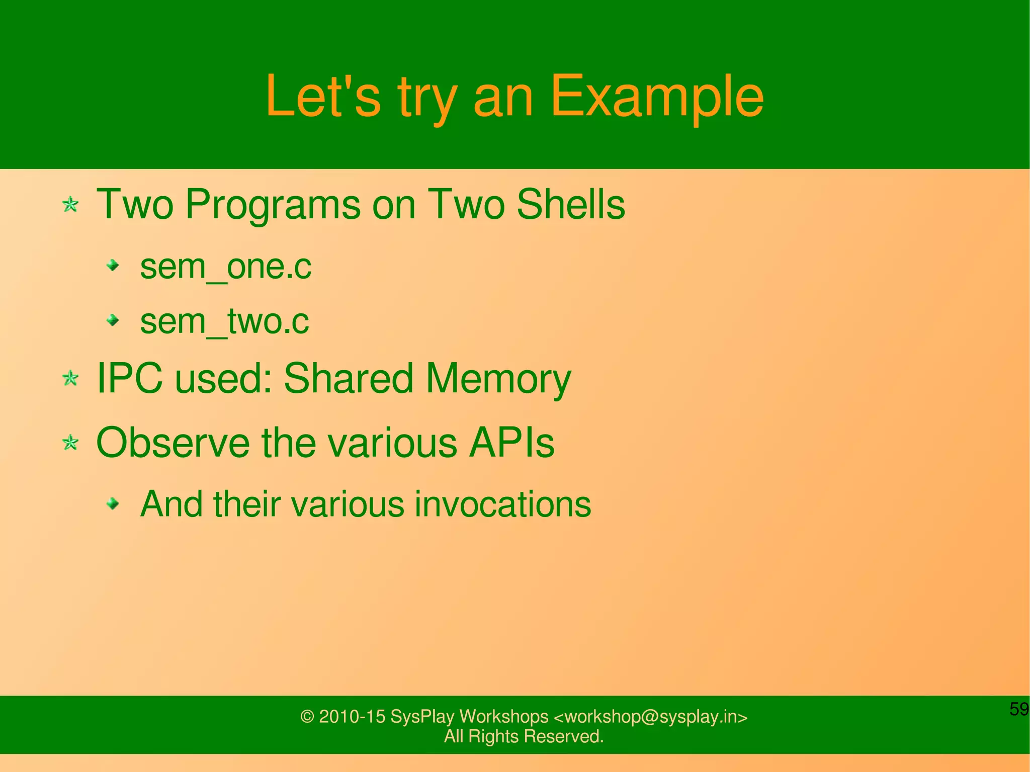 59© 2010-15 SysPlay Workshops <workshop@sysplay.in>
All Rights Reserved.
Let's try an Example
Two Programs on Two Shells
sem_one.c
sem_two.c
IPC used: Shared Memory
Observe the various APIs
And their various invocations
 