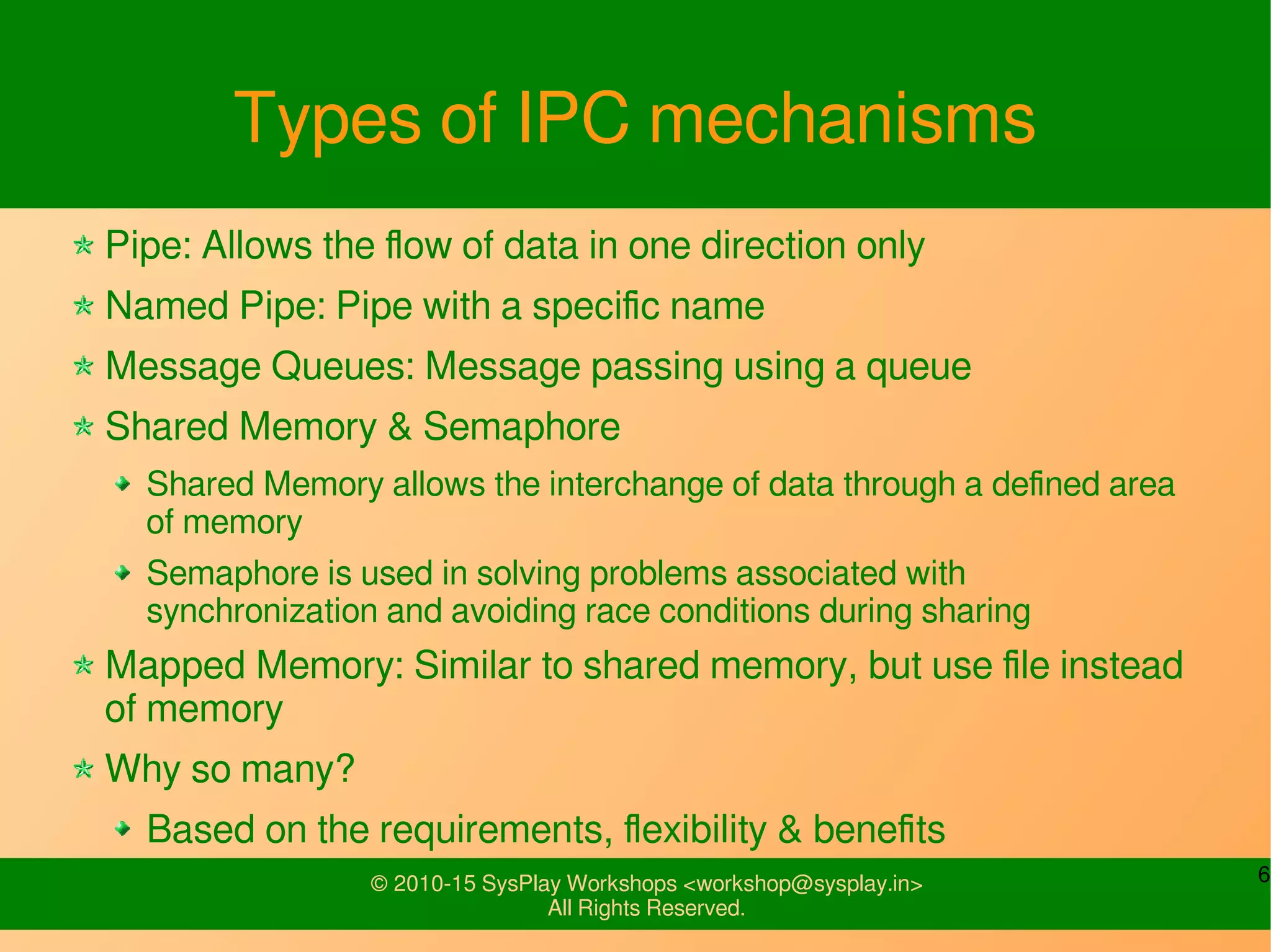6© 2010-15 SysPlay Workshops <workshop@sysplay.in>
All Rights Reserved.
Types of IPC mechanisms
Pipe: Allows the flow of data in one direction only
Named Pipe: Pipe with a specific name
Message Queues: Message passing using a queue
Shared Memory & Semaphore
Shared Memory allows the interchange of data through a defined area
of memory
Semaphore is used in solving problems associated with
synchronization and avoiding race conditions during sharing
Mapped Memory: Similar to shared memory, but use file instead
of memory
Why so many?
Based on the requirements, flexibility & benefits
 