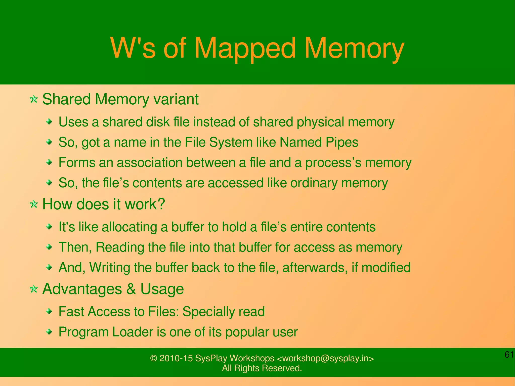 61© 2010-15 SysPlay Workshops <workshop@sysplay.in>
All Rights Reserved.
W's of Mapped Memory
Shared Memory variant
Uses a shared disk file instead of shared physical memory
So, got a name in the File System like Named Pipes
Forms an association between a file and a process’s memory
So, the file’s contents are accessed like ordinary memory
How does it work?
It's like allocating a buffer to hold a file’s entire contents
Then, Reading the file into that buffer for access as memory
And, Writing the buffer back to the file, afterwards, if modified
Advantages & Usage
Fast Access to Files: Specially read
Program Loader is one of its popular user
 