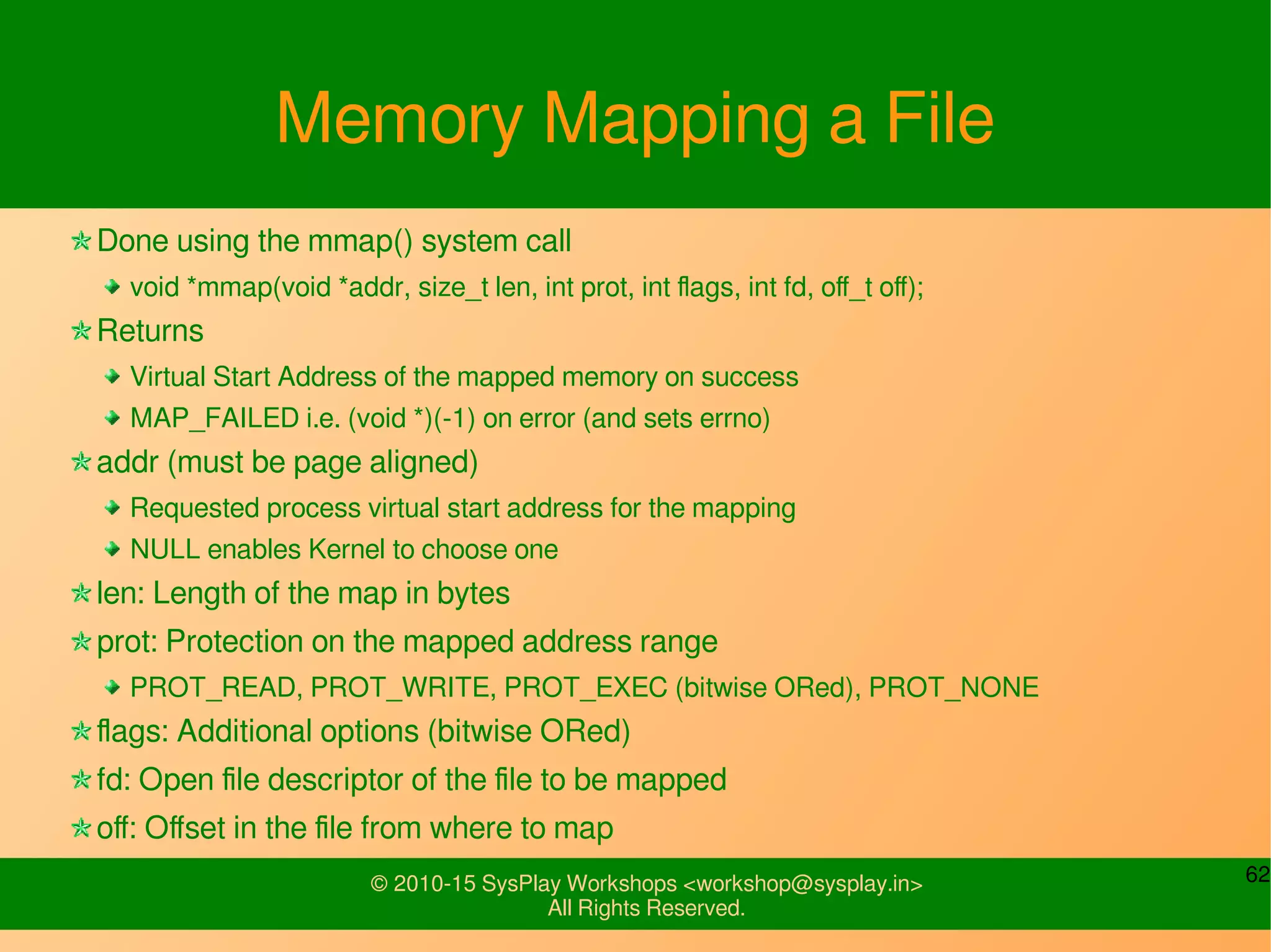 62© 2010-15 SysPlay Workshops <workshop@sysplay.in>
All Rights Reserved.
Memory Mapping a File
Done using the mmap() system call
void *mmap(void *addr, size_t len, int prot, int flags, int fd, off_t off);
Returns
Virtual Start Address of the mapped memory on success
MAP_FAILED i.e. (void *)(-1) on error (and sets errno)
addr (must be page aligned)
Requested process virtual start address for the mapping
NULL enables Kernel to choose one
len: Length of the map in bytes
prot: Protection on the mapped address range
PROT_READ, PROT_WRITE, PROT_EXEC (bitwise ORed), PROT_NONE
flags: Additional options (bitwise ORed)
fd: Open file descriptor of the file to be mapped
off: Offset in the file from where to map
 