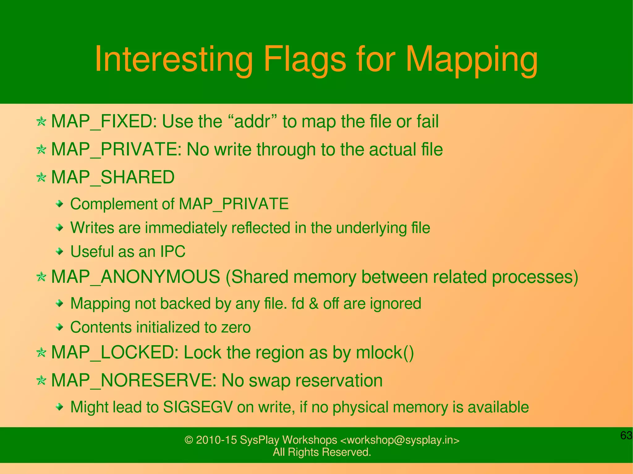 63© 2010-15 SysPlay Workshops <workshop@sysplay.in>
All Rights Reserved.
Interesting Flags for Mapping
MAP_FIXED: Use the “addr” to map the file or fail
MAP_PRIVATE: No write through to the actual file
MAP_SHARED
Complement of MAP_PRIVATE
Writes are immediately reflected in the underlying file
Useful as an IPC
MAP_ANONYMOUS (Shared memory between related processes)
Mapping not backed by any file. fd & off are ignored
Contents initialized to zero
MAP_LOCKED: Lock the region as by mlock()
MAP_NORESERVE: No swap reservation
Might lead to SIGSEGV on write, if no physical memory is available
 