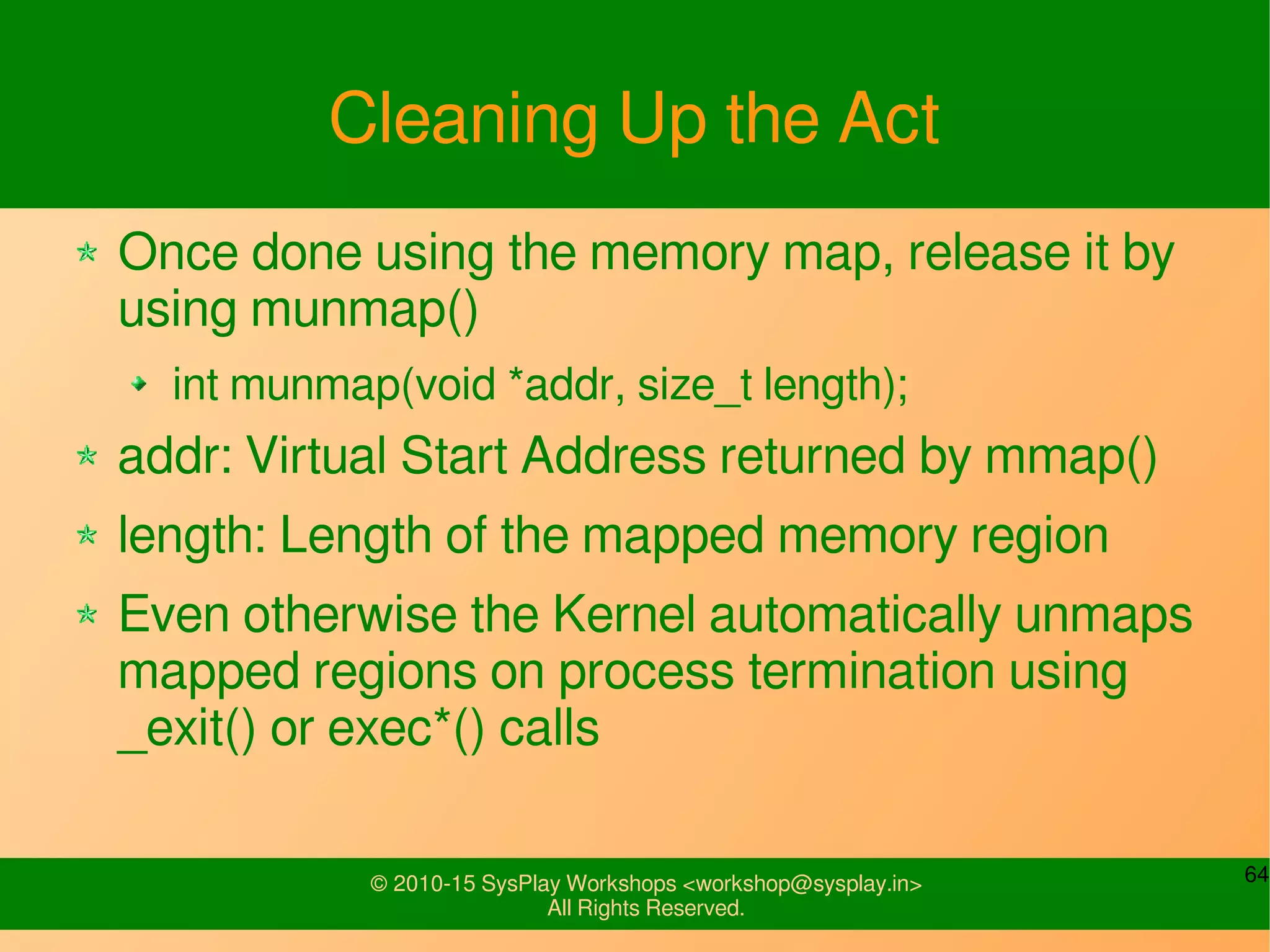 64© 2010-15 SysPlay Workshops <workshop@sysplay.in>
All Rights Reserved.
Cleaning Up the Act
Once done using the memory map, release it by
using munmap()
int munmap(void *addr, size_t length);
addr: Virtual Start Address returned by mmap()
length: Length of the mapped memory region
Even otherwise the Kernel automatically unmaps
mapped regions on process termination using
_exit() or exec*() calls
 
