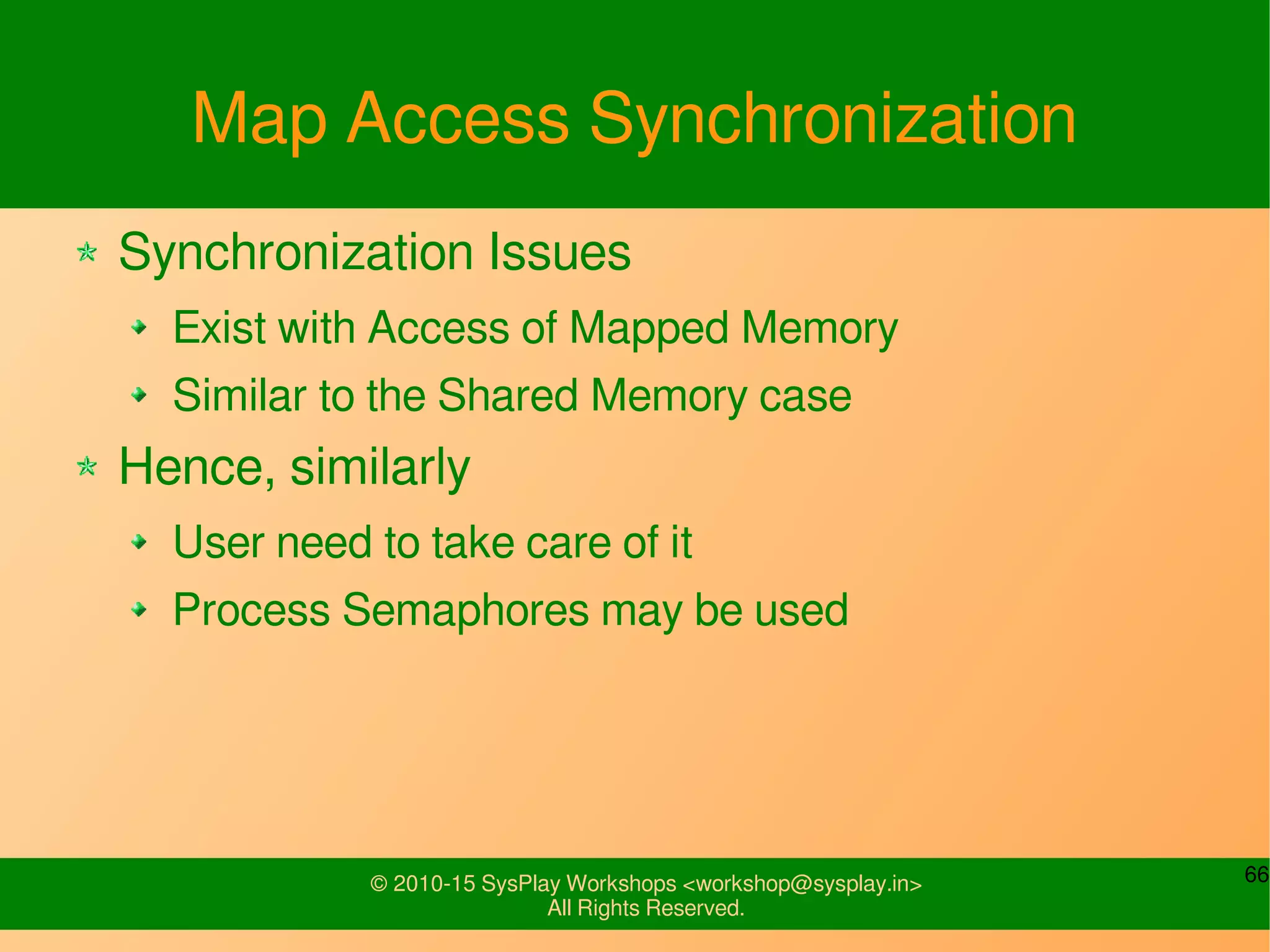 66© 2010-15 SysPlay Workshops <workshop@sysplay.in>
All Rights Reserved.
Map Access Synchronization
Synchronization Issues
Exist with Access of Mapped Memory
Similar to the Shared Memory case
Hence, similarly
User need to take care of it
Process Semaphores may be used
 