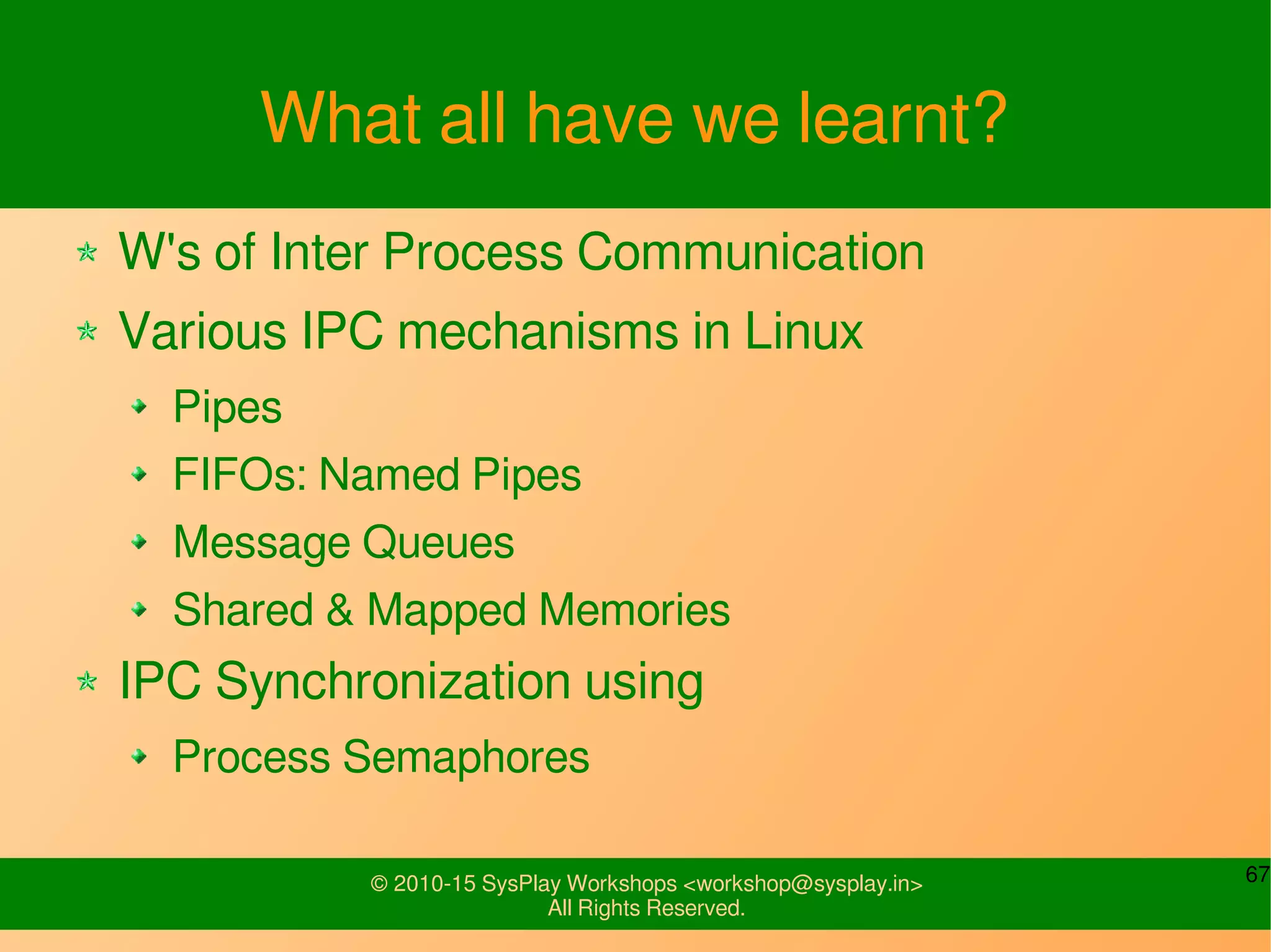 67© 2010-15 SysPlay Workshops <workshop@sysplay.in>
All Rights Reserved.
What all have we learnt?
W's of Inter Process Communication
Various IPC mechanisms in Linux
Pipes
FIFOs: Named Pipes
Message Queues
Shared & Mapped Memories
IPC Synchronization using
Process Semaphores
 