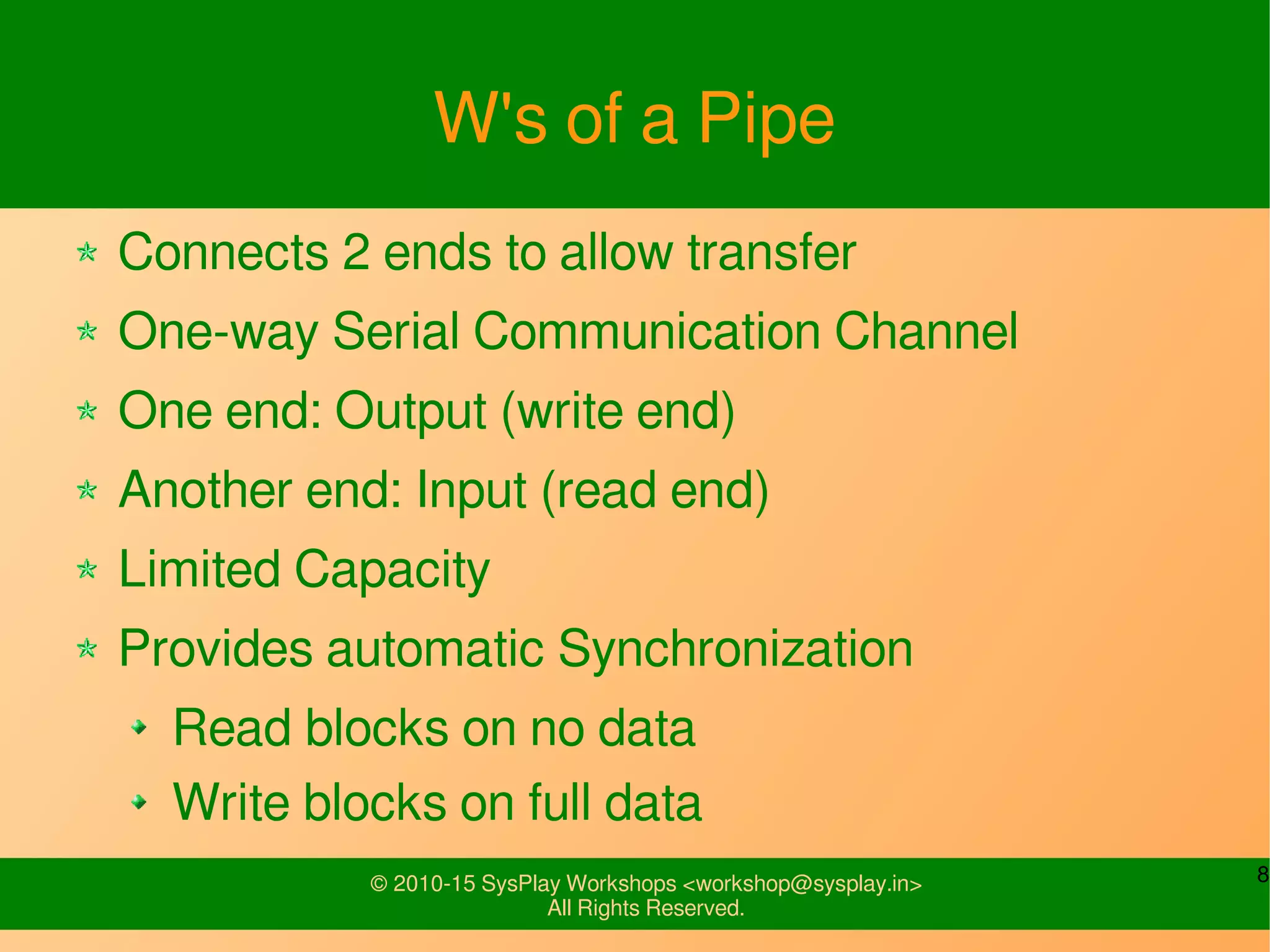 8© 2010-15 SysPlay Workshops <workshop@sysplay.in>
All Rights Reserved.
W's of a Pipe
Connects 2 ends to allow transfer
One-way Serial Communication Channel
One end: Output (write end)
Another end: Input (read end)
Limited Capacity
Provides automatic Synchronization
Read blocks on no data
Write blocks on full data
 