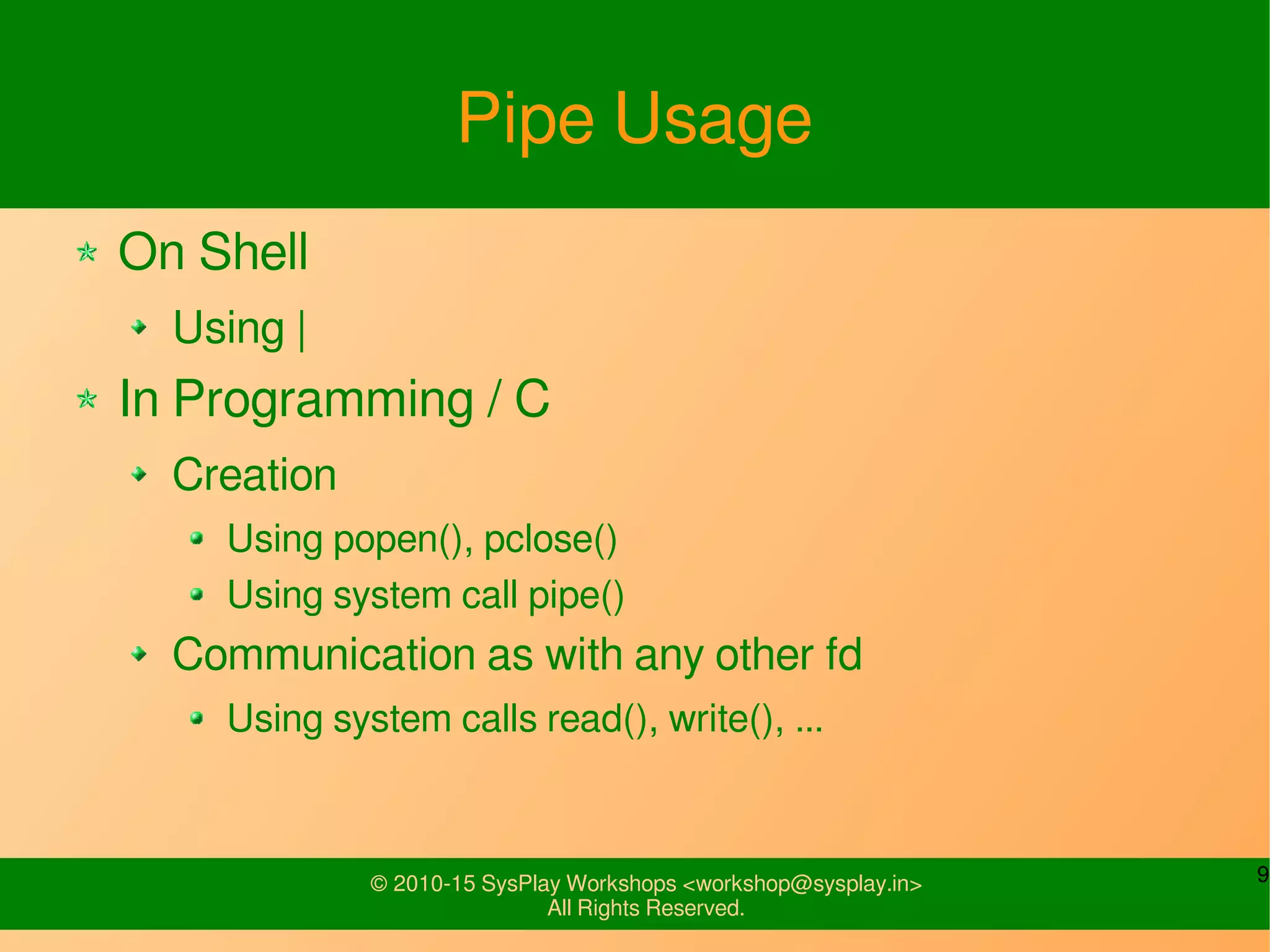 9© 2010-15 SysPlay Workshops <workshop@sysplay.in>
All Rights Reserved.
Pipe Usage
On Shell
Using |
In Programming / C
Creation
Using popen(), pclose()
Using system call pipe()
Communication as with any other fd
Using system calls read(), write(), ...
 