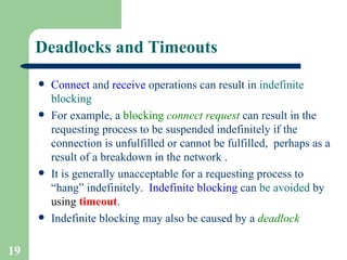 Deadlocks and Timeouts   Connect  and  receive  operations can result in  indefinite   blocking For example, a  blocking  connect   request  can result in the requesting process to be suspended indefinitely if the connection is unfulfilled or cannot be fulfilled,  perhaps as a result of a breakdown in the network  . It is generally unacceptable for a requesting process to “hang” indefinitely.  Indefinite blocking  can  be avoided  by  using  timeout .  Indefinite blocking may also be caused by a  deadlock   