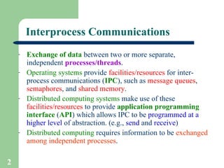 Interprocess Communications Exchange of data  between two or more separate, independent  processes/threads . Operating systems  provide  facilities/resources  for inter-process communications ( IPC ), such as  message   queues ,  semaphores , and  shared memory . Distributed computing systems  make use of these  facilities/resources  to provide  application programming interface  ( API ) which allows IPC to be  programmed at a higher level  of abstraction. (e.g.,  send  and  receive ) Distributed computing  requires information to be  exchanged among independent processes . 