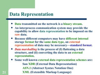 Data Representation Data  transmitted on the network is a  binary stream . An interprocess communication system may provide the capability to allow  data representation  to be imposed on the  raw  data. Because different computers may have  different   internal  storage  format  for the  same data type , an  external representation  of data may be necessary— standard format . Data marshalling  is the process of (I) flattening a data structure, and (ii) converting the data to an  external representation . Some well known  external data representation schemes  are:  Sun  XDR  (External Data Representation) ASN.1  (Abstract Syntax Notation One) XML  (Extensible Markup Language) 