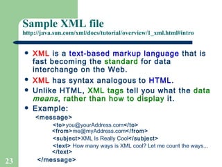 Sample XML file http://java.sun.com/xml/docs/tutorial/overview/1_xml.html#intro XML  is a  text-based   markup language  that is fast becoming the  standard  for data interchange on the Web.  XML  has syntax analogous   to  HTML . Unlike HTML,  XML tags  tell you what the  data   means ,  rather than how to display  it. Example: <message>   <to> [email_address] </to>   <from> [email_address] </from>   <subject> XML Is Really Cool </subject>   <text>  How many ways is XML cool? Let me count the ways...  </text> </message> 
