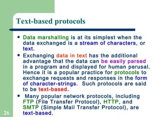 Text-based protocols Data marshalling  is at its simplest when the data exchanged is a  stream of characters , or  text .  Exchanging  data in text  has the additional advantage that the data can  be easily parsed  in a program and displayed for human perusal. Hence it is a popular practice for  protocols  to exchange requests and responses in the  form of   character-strings .  Such protocols are said to be  text-based .  Many popular network protocols, including  FTP  (File Transfer Protocol),  HTTP , and  SMTP  (Simple Mail Transfer Protocol), are  text-based .  