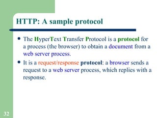 HTTP: A sample protocol The  H yper T ext  T ransfer  P rotocol is a  protocol  for a process (the browser) to obtain a  document  from a  web server process . It is a  request/response   protocol : a  browser  sends a request to a  web server  process, which replies with a response. 
