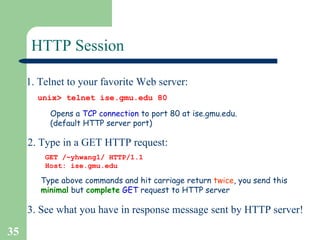 HTTP Session 1. Telnet to your favorite Web server: Opens a  TCP   connection  to port 80 at ise.gmu.edu.  (default HTTP server port)  unix> telnet ise.gmu.edu 80 2. Type in a GET HTTP request: GET /~yhwang1/ HTTP/1.1 Host: ise.gmu.edu Type above commands and hit carriage return  twice , you send this  minimal  but  complete   GET  request to HTTP server 3. See what you have in response message sent by HTTP server! 