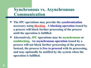 Synchronous vs. Asynchronous Communication The IPC operations may provide the  synchronization  necessary using  blocking .  A  blocking operation  issued by a process will block further processing of the process until the operation is fulfilled. Alternatively,  IPC  operations may be  asynchronous  or  nonblocking .  An  asynchronous   operation  issued by a process will not block further processing of the process.  Instead, the process is  free to proceed  with its processing, and may optionally be notified by the system when the operation is fulfilled. 
