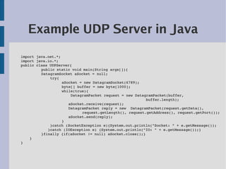 Example UDP Server in Java
import java.net.*;
import java.io.*;
public class UDPServer{
         public static void main(String args[]){ 
         DatagramSocket aSocket = null;
             try{
                   aSocket = new DatagramSocket(6789);
                   byte[] buffer = new byte[1000];
                   while(true){
                       DatagramPacket request = new DatagramPacket(buffer,
                                                         buffer.length);
                      aSocket.receive(request);     
                      DatagramPacket reply = new  DatagramPacket(request.getData(), 
                            request.getLength(), request.getAddress(), request.getPort());
                      aSocket.send(reply);
                   }
             }catch (SocketException e){System.out.println("Socket: " + e.getMessage());
            }catch (IOException e) {System.out.println("IO: " + e.getMessage());}
         }finally {if(aSocket != null) aSocket.close();}
    }
}
 