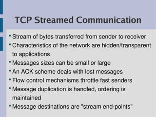 TCP Streamed Communication
●
  Stream of bytes transferred from sender to receiver
●
  Characteristics of the network are hidden/transparent 
  to applications
●
  Messages sizes can be small or large
●
  An ACK scheme deals with lost messages
●
  Flow control mechanisms throttle fast senders
●
  Message duplication is handled, ordering is 
  maintained
●
  Message destinations are "stream end­points"
 