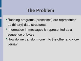 The Problem
●
  Running programs (processes) are represented 
  as (binary) data structures
●
  Information in messages is represented as a 
  sequence of bytes
●
  How do we transform one into the other and vice­
  versa?
 