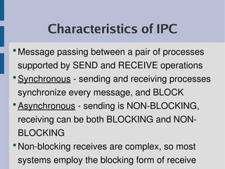 Characteristics of IPC
●
  Message passing between a pair of processes 
  supported by SEND and RECEIVE operations
●
  Synchronous ­ sending and receiving processes 
  synchronize every message, and BLOCK
●
  Asynchronous ­ sending is NON­BLOCKING, 
  receiving can be both BLOCKING and NON­
  BLOCKING
●
  Non­blocking receives are complex, so most 
  systems employ the blocking form of receive
 