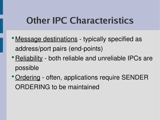 Other IPC Characteristics
●
  Message destinations ­ typically specified as 
  address/port pairs (end­points)
●
  Reliability ­ both reliable and unreliable IPCs are 
  possible
●
  Ordering ­ often, applications require SENDER 
  ORDERING to be maintained
 