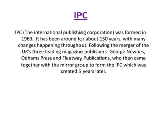 IPC
IPC (The international publishing corporation) was formed in
   1963. It has been around for about 150 years, with many
  changes happening throughout. Following the merger of the
    UK’s three leading magazine publishers- George Newnes,
   Odhams Press and Fleetway Publications, who then came
   together with the mirror group to form the IPC which was
                      created 5 years later.
 