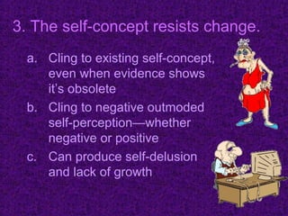 3. The self-concept resists change.
  a. Cling to existing self-concept,
     even when evidence shows
     it’s obsolete
  b. Cling to negative outmoded
     self-perception—whether
     negative or positive
  c. Can produce self-delusion
     and lack of growth
 