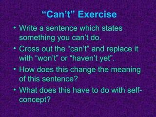 “Can’t” Exercise
• Write a sentence which states
  something you can’t do.
• Cross out the “can’t” and replace it
  with “won’t” or “haven’t yet”.
• How does this change the meaning
  of this sentence?
• What does this have to do with self-
  concept?
 