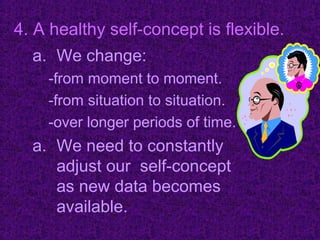 4. A healthy self-concept is flexible.
  a. We change:
    -from moment to moment.
    -from situation to situation.
    -over longer periods of time.
  a. We need to constantly
     adjust our self-concept
     as new data becomes
     available.
 