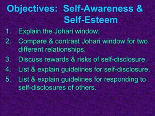 Objectives: Self-Awareness &
            Self-Esteem
1.   Explain the Johari window.
2.   Compare & contrast Johari window for two
     different relationships.
3.   Discuss rewards & risks of self-disclosure.
4.   List & explain guidelines for self-disclosure.
5.   List & explain guidelines for responding to
     self-disclosures of others.
 