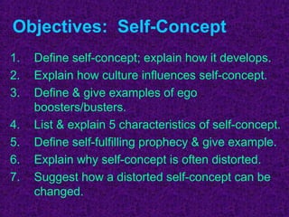 Objectives: Self-Concept
1.   Define self-concept; explain how it develops.
2.   Explain how culture influences self-concept.
3.   Define & give examples of ego
     boosters/busters.
4.   List & explain 5 characteristics of self-concept.
5.   Define self-fulfilling prophecy & give example.
6.   Explain why self-concept is often distorted.
7.   Suggest how a distorted self-concept can be
     changed.
 