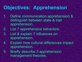 Objectives: Apprehension
1.   Define communication apprehension &
     distinguish between state & trait
     apprehension.
2.   List 7 apprehensive behaviors.
3.   List & explain 7 influences on
     apprehension.
4.   Explain how cultural differences impact
     apprehension.
5.   Briefly describe 3 apprehension
     management theories.
 
